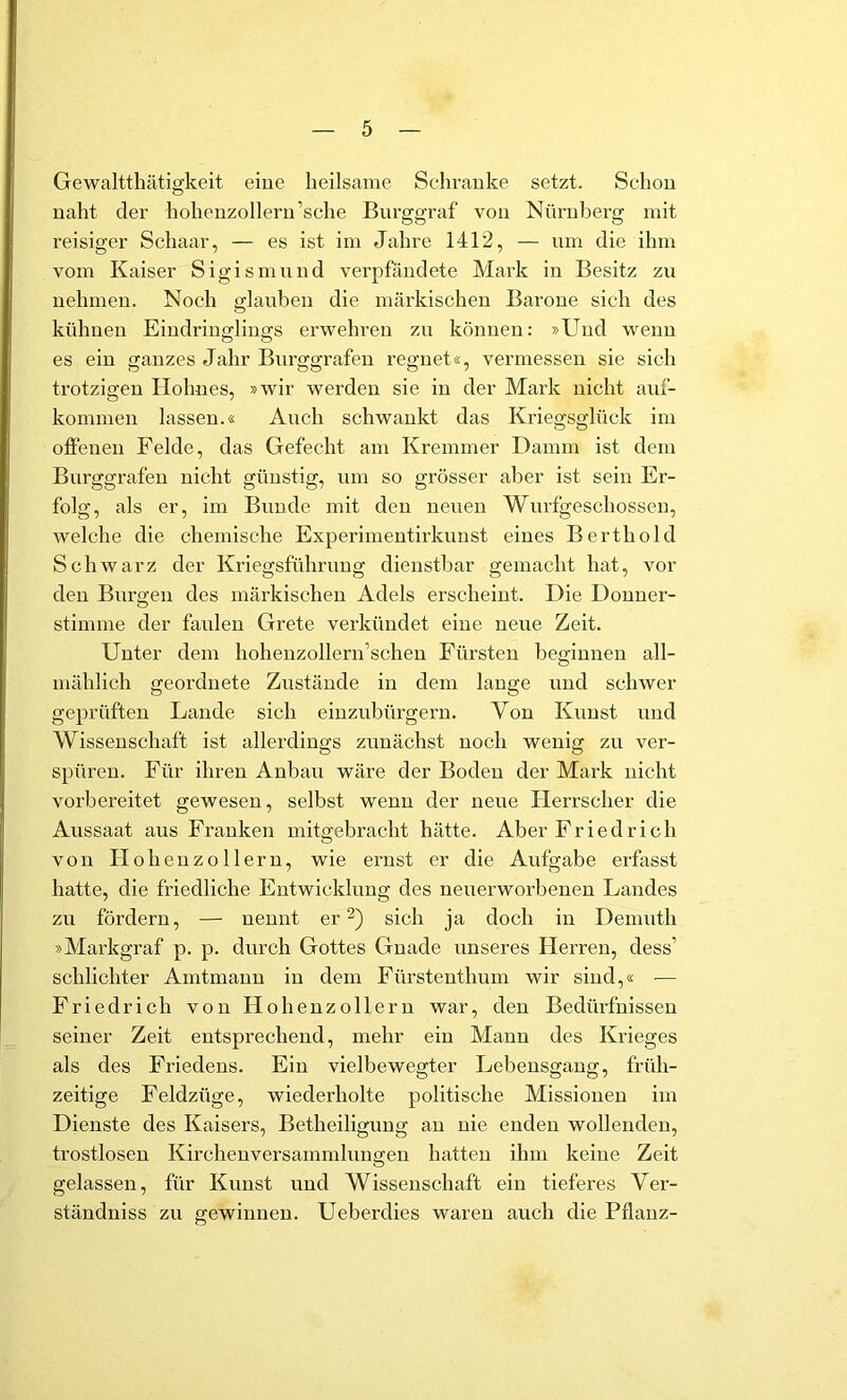 Gewaltthätigkeit eine heilsame Schranke setzt. Schon naht der hohenzollern’sche Burggraf von Nürnberg mit reisiger Schaar, — es ist im Jahre 1412, — nm die ihm vom Kaiser Sigismnnd verpfändete Mark in Besitz zu nehmen. Noch glanben die märkischen Barone sich des kühnen Eindringlings erwehren zu können: »Und wenn es ein ganzes Jahr Burggrafen regnet«, vermessen sie sich trotzigen Hohnes, »wir werden sie in der Mark nicht auf- kommen lassen.« Auch schwankt das Kriegsglück im olfeneu Felde, das Gefecht am Kremmer Damm ist dem Burggrafen nicht günstig, nm so grösser aber ist sein Er- folg, als er, im Bunde mit den neuen Wurfgeschossen, welche die chemische Experimentirkunst eines Berthold Schwarz der Kriegsführuug dienstbar gemacht hat, vor den Burgen des märkischen Adels erscheint. Die Donner- stimme der faulen Grete verkündet eine neue Zeit. Unter dem hohenzollern’schen Fürsten beginnen all- mählich geordnete Zustände in dem lange und schwer geprüften Lande sich eiuznbürgern. Von Knust und Wissenschaft ist allerdings zunächst noch wenig zu ver- spüren. Für ihren Anbau wäre der Boden der Mark nicht vorbereitet gewesen, selbst wenn der neue Herrscher die Aussaat aus Franken mit2:ebracht hätte. Aber Friedrich von II oheuzollern, wie ernst er die Aufgabe erfasst hatte, die friedliche Entwicklung des ueuerworbeneu Landes zu fördern, — nennt er sich ja doch in Deninth »Markgraf p. p. durch Gottes Gnade unseres Herren, dess’ schlichter Amtmann in dem Fürsteuthum wir sind,« — Friedrich von Hohenzolleru war, den Bedürfnissen seiner Zeit entsprechend, mehr ein Mann des Krieges als des Friedens. Ein vielbewegter Lebeusgang, früh- zeitige Feldzüge, wiederholte politische Missionen im Dienste des Kaisers, Betheiligung an nie enden wollenden, trostlosen Kirchenversammlungen hatten ihm keine Zeit gelassen, für Kunst und Wissenschaft ein tieferes Ver- ständniss zu gewinnen. Ueberdies waren auch die Pflanz-