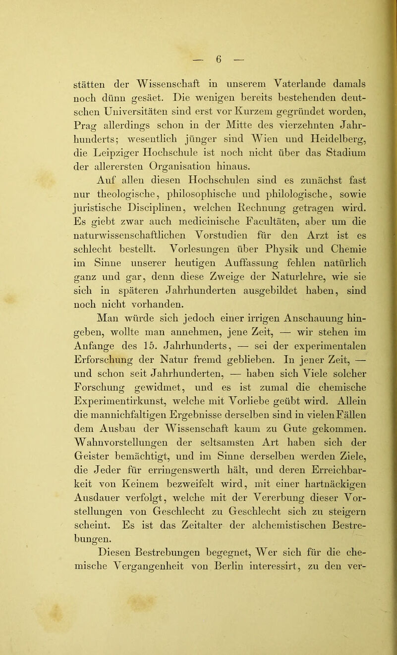 Stätten der Wissenschaft in unserem Vaterlande damals noch dünn gesäet. Die wenigen bereits bestehenden deut- schen Universitäten sind erst vor Kurzem gegründet worden, Praa: allerdings schon in der Mitte des vierzehnten Jahr- hunderts; wesentlich jünger sind Wien und Heidelberg, die Leipziger Hochschide ist noch nicht über das Stadium der allerersten Organisation hinaus. Auf allen diesen Hochschulen sind es zunächst fast nur theologische, philosophische und philologische, sowie juristische Disciplinen, welchen Rechnung getragen wird. Es giebt zwar auch medicinische Pacultäten, aber um die naturwissenschaftlichen Vorstudien für den Arzt ist es schlecht bestellt. Vorlesungen über Physik und Chemie im Sinne unserer heutigen Auffassung fehlen natürlich ganz und gar, denn diese Zweige der Naturlehre, wie sie sich in späteren Jahrhunderten ausgebildet haben, sind noch nicht vorhanden. Man würde sich jedoch einer irrigen Anschauung hin- gehen, wollte man annehmen, jene Zeit, — wir stehen im Anfänge des 15. Jahrhunderts, — sei der experimentalen Erforschung der Natur fremd geblieben. In jener Zeit, — und schon seit Jahrhunderten, — haben sich Viele solcher Forschung gewidmet, und es ist zumal die chemische Experimentirkunst, welche mit Vorliebe geübt wird. Allein die mannichfaltigen Ergebnisse derselben sind in vielen Fällen dem Ausbau der Wissenschaft kaum zu Gute gekommen. Wahnvorstellungen der seltsamsten Art haben sich der Geister bemächtigt, und im Sinne derselben werden Ziele, die Jeder für erriugenswerth hält, und deren Erreichbar- keit von Keinem bezweifelt wird, mit einer hartnäckigen Ausdauer verfolgt, welche mit der Vererbung dieser Vor- stellungen von Geschlecht zu Geschlecht sich zu steigern O O scheint. Es ist das Zeitalter der alcheniistischen Bestre- bungen. Diesen Bestrebungen begegnet. Wer sich für die che- mische Vergangenheit von Berlin interessirt, zu den ver-