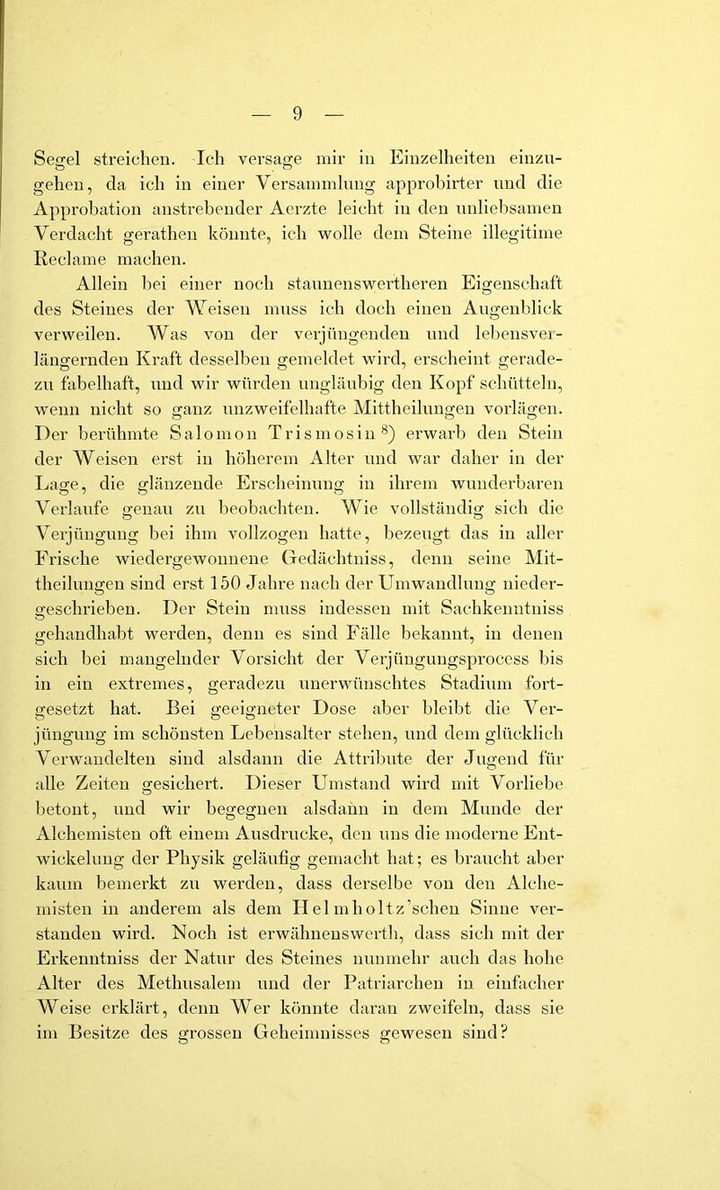 Segel streichen. Ich versage mir in Einzelheiten einzu- gehen, da ich in einer Versammlung approbirter und die Approbation anstrebender Aerzte leicht in den unliebsamen Verdacht gerathen könnte, ich wolle dem Steine illegitime Reclame machen. Allein bei einer noch stannenswertheren Eigenschaft des Steines der Weisen muss ich doch einen Angenldick verweilen. Was von der verjiingendeu und leliensvei- längernden Kraft desselben gemeldet wird, erscheint gerade- zu fabelhaft, und wir würden nnglänbig den Kopf schütteln, wenn nicht so ganz unzweifelhafte Mlttheilungeu vorlägen. Der berühmte S a 1 o m o n T r i s m o s i n erwarb den Stein der Weisen erst in höherem Alter und war daher in der Lasre, die glänzende Erscheinung in ihrem wunderbaren Verlaufe genau zu beobachten. Wie vollständig sich die O O Verjüngung bei ihm vollzogen hatte, bezeugt das in aller Frische wiedergewounene Gedächtniss, denn seine Mit- theiluugeu sind erst 150 Jahre nach der Umwandlung nieder- geschrieben. Der Stein muss indessen mit Sachkenntniss gehaudhabt werden, denn es sind Fälle bekannt, in denen sich bei mangelnder Vorsicht der Verjüuguugsprocess bis in ein extremes, geradezu unerwünschtes Stadium fort- gesetzt hat. Bei geeigneter Dose aber bleibt die Ver- jüngung im schönsten Lebensalter stehen, und dem glücklich Verwandelten sind alsdann die Attribute der Jugend für alle Zeiten gesichert. Dieser Umstand wird mit Vorliebe betont, und wir begegnen alsdann in dem Munde der Alchemisten oft einem Ausdrucke, den uns die moderne Ent- wickelung der Physik geläufig gemacht hat; es braucht aber kaum bemerkt zw werden, dass derselbe von den Alche- misten in anderem als dem Helmholtz’scheu Sinne ver- standen wird. Noch ist erwähnenswerth, dass sich mit der Erkenntniss der Natur des Steines nunmehr auch das hohe Alter des Methusalem und der l’atriarcheu in einfacher Weise erklärt, denn Wer könnte daran zweifeln, dass sie im Besitze des grossen Geheimnisses gewesen sind?