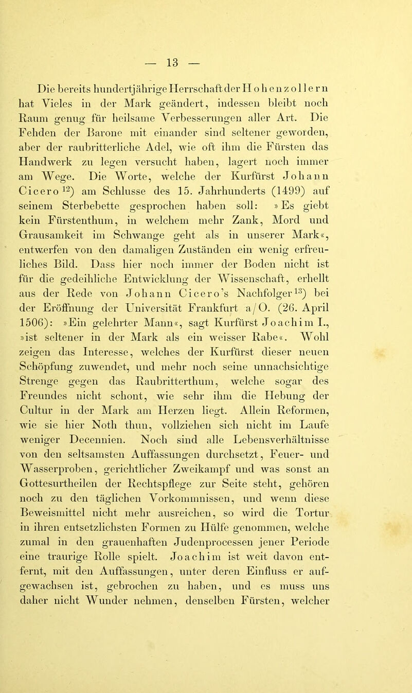 Die bereits hundertjährige Herrschaft der II o h e ii z o 11 e r n hat Vieles in der Mark geändert, indessen bleibt noch lianm ofenne' für heilsame Verbesserungen aller Art. Die Fehden der Barone mit einander sind seltener geworden, aber der raubritterliche Adel, wie oft ihm die Fürsten das Handwerk zu legen versucht haben, lagert noch immer am Wege. Die Worte, welche der Kurfürst Johann Cicero am Schlüsse des 15. Jahrhunderts (1499) auf seinem Sterbebette gesprochen haben soll: »Es giebt kein Fürstenthum, in welchem mehr Zank, Mord und Grausamkeit im Schwange geht als in unserer Mark«, entwerfen von den damaligen Zuständen ein wenig erfreu- liches Bild. Dass hier noch immer der Boden nicht ist für die gedeihliche Entwicklung der Wissenschaft, erhellt aus der Bede von Johann Cicero’s Nachfolger bei der Eröffnung der Universität Frankfurt a/0. (26. April 1506): »Ein gelehrter Manu«, sagt Kurfürst Joachim I., »ist seltener in der JVIark als ein weisser Babe«. Wohl zeigen das Interesse, welches der Kurfürst dieser neuen Schöpfung zuwendet, und mehr noch seine unnachsichtige Strenge gegen das Baubritterthum, welche sogar des Freundes nicht schont, wie sehr ihm die Hebung der Cultur in der Mark am Herzen liegt. Allein Beformeu, wie sie hier Noth thun, vollziehen sich nicht im Laufe weniger Deceuuien. Noch sind alle Lebeusverhältnisse von den seltsamsten Auffassungen durchsetzt, Feuer- und Wasserproben, gerichtlicher Zweikampf und was sonst an Gottesurtheileu der Bechtspflege zur Seite steht, gehören noch zu den täglichen Vorkommnissen, und wenn diese Beweismittel nicht mehr ausreicheu, so wird die Tortur in ihren entsetzlichsten Formen zu Hülfe genommen, welche zumal in den grauenhaften Judenprocessen jener Periode eine traurige Bolle spielt. Joachim ist weit davon ent- fernt, mit den Auffassungen, unter deren Einfluss er auf- gewachsen ist, gebrochen zu haben, und es muss uns daher nicht Wunder nehmen, denselben Fürsten, welcher