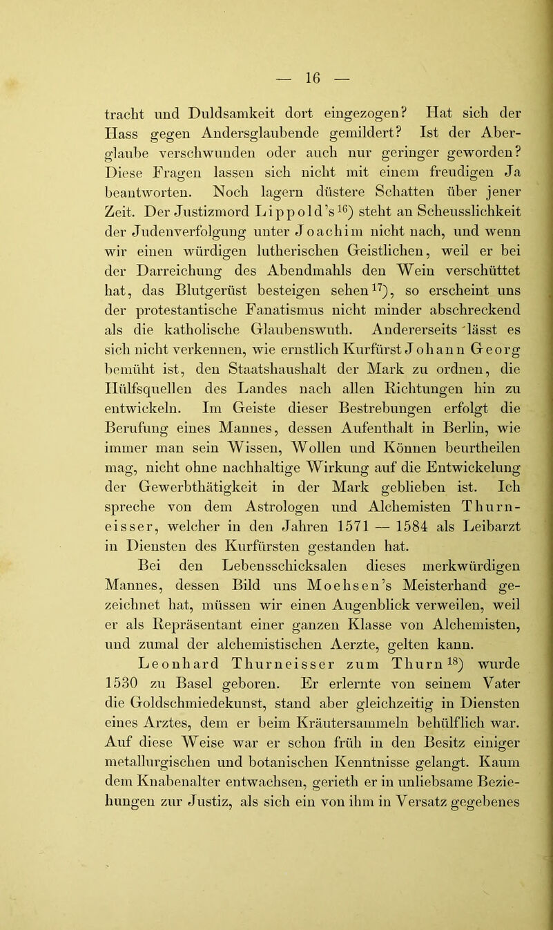 tracht und Duldsamkeit dort eiugezogen? Hat sich der Hass gegen Andersglaubende gemildert? Ist der Aber- glaube verschwunden oder auch nur geringer geworden? Diese Fragen lassen sich nicht mit einem freudigen Ja beantworten. Noch lagern düstere Schatten über jener Zelt. Der Justizmord L i p p o 1 d ’s ^6) steht an Scheusslichkeit der Judenverfolgung unter Joachim nicht nach, und wenn wir einen würdigen lutherischen Geistlichen, weil er bei der Darreichung des Abendmahls den Wein verschüttet hat, das Blutgerüst besteigen sehen , so erscheint uns der protestantische Fanatismus nicht minder abschreckend als die katholische Glaubenswuth. Andererseits 'lässt es sich nicht vei'kennen, wie ernstlich Kurfürst Johann Georg bemüht ist, den Staatshaushalt der Mark zu ordnen, die Hiilfsquellen des Landes nach allen Richtungen hin zu entwickeln. Im Geiste dieser Bestrebungen erfolgt die Berufung eines Mannes, dessen Aufenthalt in Berlin, wie immer man sein Wissen, Wollen und Können beurtheilen mag, nicht ohne nachhaltige Wirkung auf die Entwickelung der Gewerbthätigkeit in der Mark geblieben ist. Ich spreche von dem Astrologen und Alchemisten Thurn- eisser, welcher in den Jahren 1571 — 1584 als Leibarzt in Diensten des Kurfürsten gestanden hat. Bei den Lebensschicksalen dieses merkwürdigen Mannes, dessen Bild uns Moehsen’s Meisterhand ge- zeichnet hat, müssen wir einen Augenblick verweilen, weil er als Repräsentant einer ganzen Klasse von Alchemisten, und zumal der alchemistischen Aerzte, gelten kann. Leonhard Thurneisser zum Thurn^®) wurde 1530 zu Basel geboren. Er erlernte von seinem Vater die Goldschmiedekunst, stand aber gleichzeitig in Diensten eines Arztes, dem er beim Kräutersammeln behülflich war. Auf diese Weise war er schon früh in den Besitz einiger metallurgischen und botanischen Kenntnisse gelangt. Kaum dem Knabenalter entwachsen, gerieth er in unliebsame Bezie- hungen zur Justiz, als sich ein von ihm in Versatz gegebenes