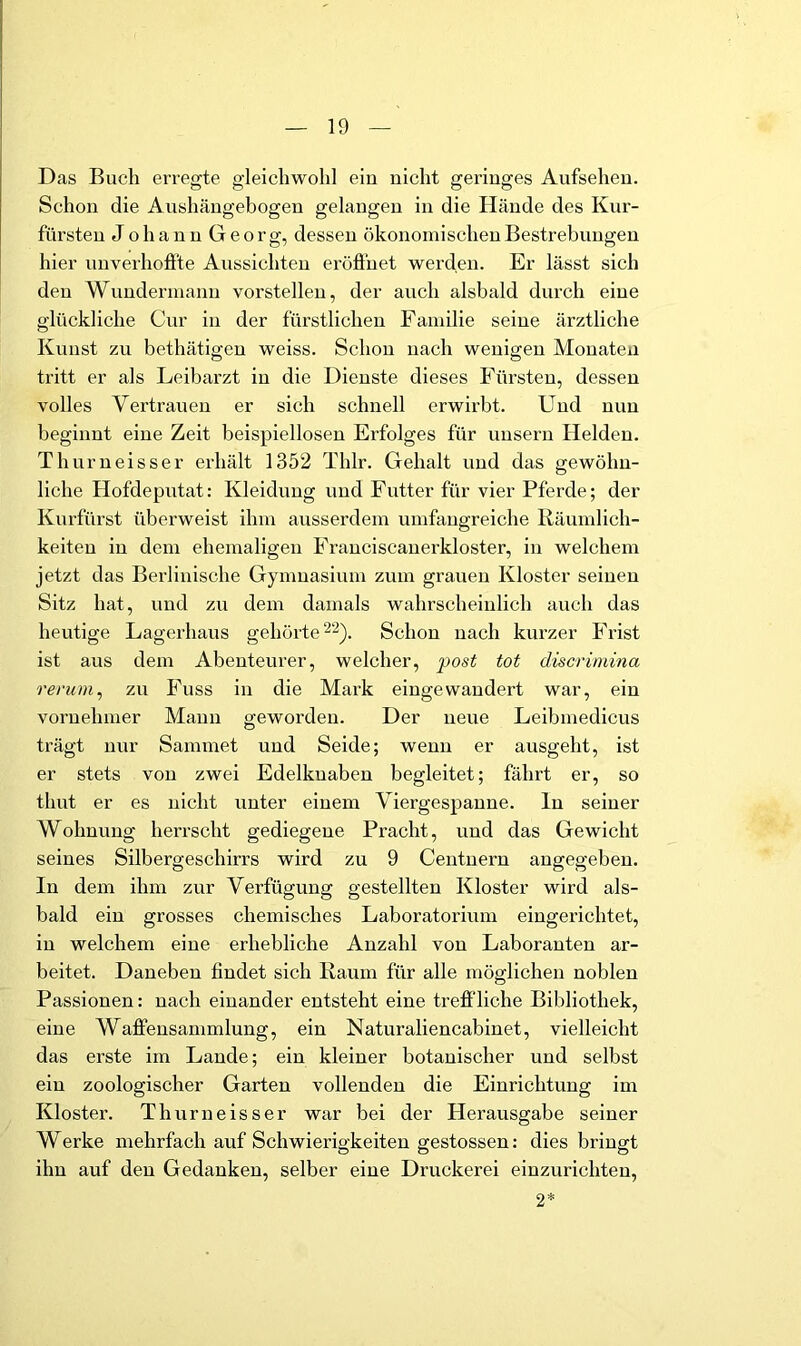 Das Buch ei’regte gleichwohl ein nicht geringes Aufsehen. Schon die Aushängebogen gelangen in die Hände des Kur- fürsten Johann Georg, dessen ökonomischen Bestrebungen hier unverhofite Aussichten eröfiuet werden. Er lässt sich den Wundermann vorstellen, der auch alsbald durch eine glückliche Cur in der fürstlichen Familie seine ärztliche Kunst zn bethätigen weiss. Schon nach wenigen Monaten tritt er als Leibarzt in die Dienste dieses Fürsten, dessen volles Vertrauen er sich schnell erwirbt. Und nun beginnt eine Zeit beispiellosen Erfolges für unsern Helden. Thurneisser erhält 1352 Thlr. Gehalt und das gewöhn- liche Hofdeputat: Kleidung und Futter für vier Pferde; der Kurfürst überweist ihm ausserdem umfangreiche ßäumlich- keiten in dem ehemaligen Franciscanerkloster, in welchem jetzt das Berlinische Gymnasium zum grauen Kloster seinen Sitz hat, und zu dem damals wahrscheinlich auch das heutige Lagerhaus gehörte ^2). Schon nach kurzer Frist ist aus dem Abenteurer, welcher, ])ost tot discrimina rerum^ zu Fuss in die Mark eingewandert war, ein vornehmer Mann geworden. Der neue Leibmedicus trägt nur Sammet und Seide; wenn er ausgeht, ist er stets von zwei Edelknaben begleitet; fährt er, so thut er es nicht unter einem Viergespanne, ln seiner Wohnung herrscht gediegene Pracht, und das Gewicht seines Silbergeschirrs wird zu 9 Ceutuern angegeben. In dem ihm zur Verfügung gestellten Kloster wird als- bald ein grosses chemisches Laboratorium eingerichtet, in welchem eine erhebliche Anzahl von Laboranten ar- beitet. Daneben findet sich Kaum für alle möglichen noblen Passionen: nach einander entsteht eine trefiliche Bibliothek, eine WaJffensammlung, ein Naturaliencab in et, vielleicht das erste im Lande; ein kleiner botanischer und selbst ein zoologischer Garten vollenden die Einrichtung im Kloster. Thurneisser war bei der Herausgabe seiner Werke mehrfach auf Schwierigkeiten gestossen: dies bringt ihn auf den Gedanken, selber eine Druckerei einzurichten, 2*