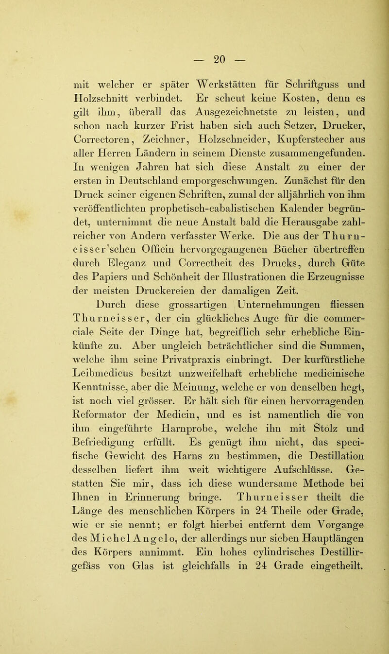 mit welcher er später Werkstätten für Schriftguss und Holzschnitt verbindet. Er scheut keine Kosten, denn es gilt ihm, überall das Ausgezeichnetste zu leisten, und schon nach kurzer Frist haben sich auch Setzer, Drucker, Correctoren, Zeichner, Holzschneider, Kupferstecher aus aller Herren Ländern in seinem Dienste zusammengefunden. In wenigen Jahren hat sich diese Anstalt zu einer der ersten in Deutschland emporgeschwungen. Zunächst für den Druck seiner eigenen Schriften, zumal der alljährlich von ihm veröffentlichten prophetisch-cabalistischen Kalender begrün- det, unternimmt die neue Anstalt bald die Herausgabe zahl- reicher von Andern verfasster Werke. Die aus der T h u r n - eisser’schen Officin hervorgegaugenen Bücher übertreflPen durch Eleganz und Correctheit des Drucks, durch Güte des Papiers und Schönheit der Illustrationen die Erzeugnisse der meisten Druckereien der damaligen Zeit. Durch diese grossartigen Unternehmungen ffiessen Thurneisser, der ein glückliches Auge für die commer- ciale Seite der Dinge hat, begreiflich sehr erhebliche Ein- künfte zu. Aber ungleich beträchtlicher sind die Summen, welche ihm seine Privatpraxis eiubringt. Der kurfürstliche Leibmedicus besitzt unzweifelhaft erhebliche medicinische Kenntnisse, aber die Meinung, welche er von denselben hegt, ist noch viel grösser. Er hält sich für einen hervorragenden Reformator der Medicin, und es ist namentlich die von ihm eingeführte Harnprobe, welche ihn mit Stolz und Befriedigung erfüllt. Es genügt ihm nicht, das speci- fische Gewicht des Harns zu bestimmen, die Destillation desselben liefert ihm weit wichtigere Aufschlüsse. Ge- statten Sie mir, dass ich diese wundersame Methode bei Ihnen in Erinnerung bringe. Thurneisser theilt die Länge des menschlichen Körpers in 24 Theile oder Grade, wie er sie nennt; er folgt hierbei entfernt dem Vorgänge des Michel Angelo, der allerdings nur sieben Hauptlängen des Körpers annimmt. Ein hohes cylindrisches Destillir- gefäss von Glas ist gleichfalls in 24 Grade eingetheilt.