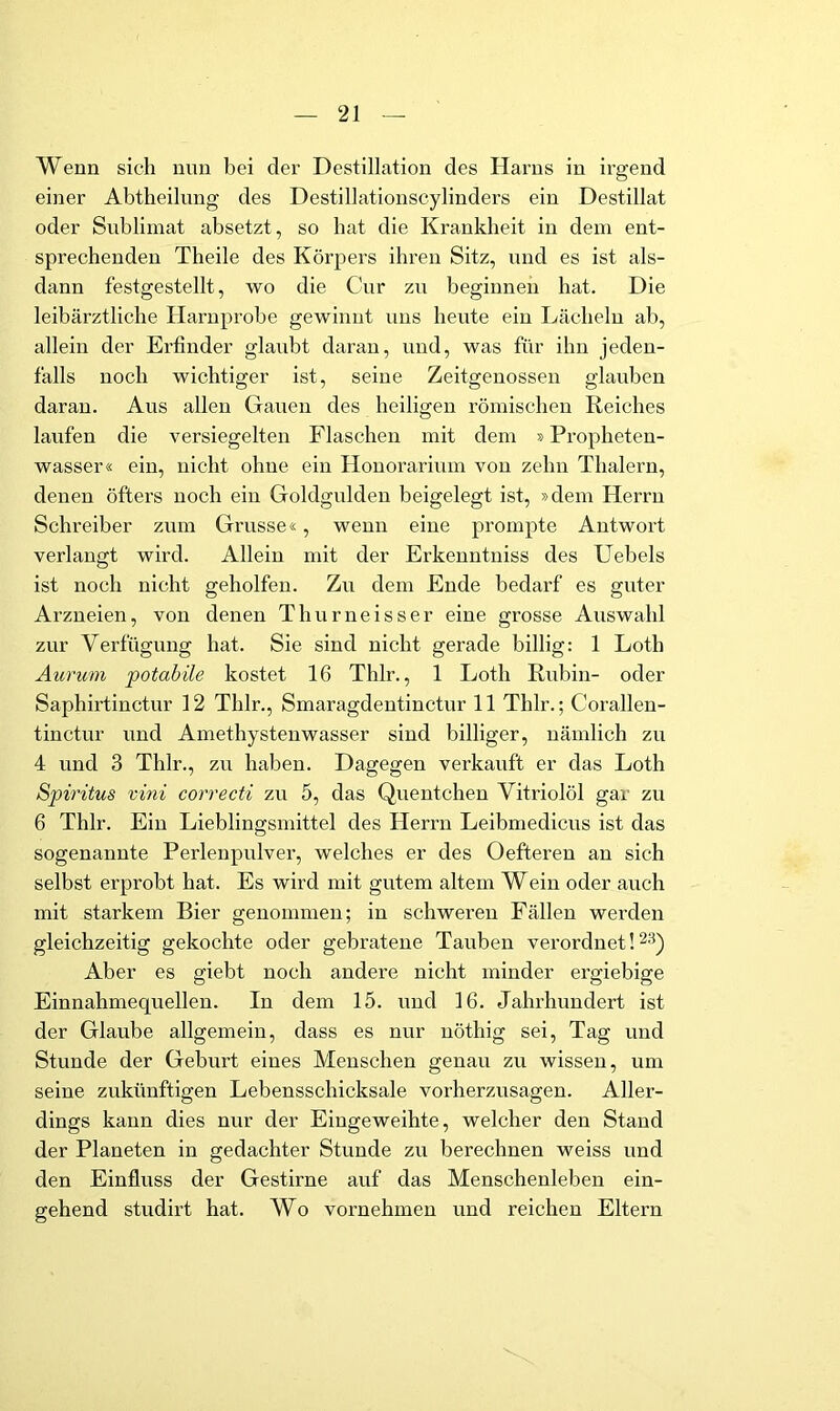 Wenn sich nnn bei der Destillation des Harns in ii’gend einer Abtheilung des Destillationscylinders ein Destillat oder Sublimat absetzt, so hat die Krankheit in dem ent- sprechenden Theile des Körpers ihren Sitz, und es ist als- dann festgestellt, wo die Cur zu beginnen hat. Die leibärztliche Haruprobe gewinnt uns heute ein Lächeln ab, allein der Erfinder glaubt daran, und, was für ihn jeden- falls noch wichtiger ist, seine Zeitgenossen glauben daran. Aus allen Gauen des heiligen i’ömischeu Reiches laufen die versiegelten Flaschen mit dem »Propheten- wasser« ein, nicht ohne ein Houorarium von zehn Thalern, denen öfters noch ein Goldgulden beigelegt ist, »dem Herrn Schreiber zum Grusse«, wenn eine prompte Antwort verlangt wird. Allein mit der Erkenntniss des Uebels ist noch nicht geholfen. Zu dem Ende bedarf es guter Arzneien, von denen Thurneisser eine grosse Auswahl zur Verfügung hat. Sie sind nicht gerade billig: 1 Loth Aurum potabile kostet 16 Thlr., 1 Loth Rubin- oder Saphirtinctur 12 Thlr., Smaragdentinctur 11 Thlr.; Coralleu- tinctur und Amethystenwasser sind billiger, nämlich zu 4 und 3 Thlr., zii haben. Dagegen verkauft er das Loth Spiritus vini correcti zu 5, das Quentchen Vitriolöl gar zu 6 Thlr. Ein Lieblingsmittel des Herrn Leibmedicus ist das sogenannte Perlenpulver, welches er des Oefteren an sich selbst erprobt hat. Es wird mit gutem altem Wein oder auch mit starkem Bier genommen; in schweren Fällen werden gleichzeitig gekochte oder gebratene Tauben verordnet! 23) Aber es giebt noch andere nicht minder ergiebige Einnahmequellen. In dem 15. und 16. Jahrhundert ist der Glaube allgemein, dass es nur uöthig sei. Tag und Stunde der Geburt eines Menschen genau zu wissen, um seine zukünftigen Lebensschicksale vorherzusagen. Aller- dings kann dies nur der Eingeweihte, welcher den Stand der Planeten in gedachter Stunde zu berechnen weiss und den Einfluss der Gestirne auf das Menschenleben ein- gehend studirt hat. Wo vornehmen und reichen Eltern