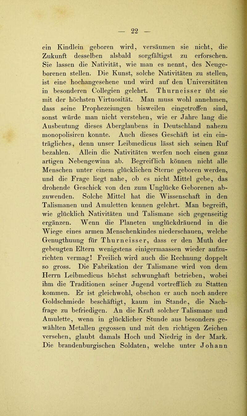 ein Kindlein geboren wird, versäumen sie nicht, die Zukunft desselben alsbald sorgfältigst zu erforschen. Sie lassen die Nativität, wie man es nennt, des Neuge- borenen stellen. Die Kunst, solche Nativitäten zu stellen, ist eine hochangesehene und wird auf den Universitäten in besonderen Collegien gelehrt. Thurneisser übt sie mit der höchsten Virtuosität. Man muss wohl annehmen, dass seine Prophezeiungen bisweilen eingetrojffen sind, sonst würde man nicht verstehen, wie er Jahre lang die Ausbeutung dieses Aberglaubens in Deutschland nahezu monopolisiren konnte. Auch dieses Geschäft ist ein ein- trägliches, denn unser Leibmedicus lässt sich seinen Ruf bezahlen. Allein die Nativitäten werfen noch einen ganz artigen Nebengewinn ab. Begreiflich können nicht alle Menschen unter einem glücklichen Sterne geboren werden, und die Frage liegt nahe, ob es nicht Mittel gebe, das drohende Geschick von den zum Unglücke Geborenen ab- zuwenden. Solche Mittel hat die Wissenschaft in den Talismanen und Amuletten kennen gelehrt. Man begreift, wie glücklich Nativitäten und Talismane sich gegenseitig ergänzen. Wenn die Planeten unglückdräuend in die Wiege eines armen Menschenkindes niederschauen, welche Genugthuung für Thurneisser, dass er den Muth der gebeugten Eltern wenigstens einigermaassen wieder aufzu- richten vermag! Freilich wird auch die Rechnung doppelt so gross. Die Fabrikation der Talismane wird von dem Herrn Leibmedicus höchst schwunghaft betrieben, wobei ihm die Traditionen seiner Jugend vortrefflich zu Statten kommen. Er ist gleichwohl, obschon er auch noch andere Goldschmiede beschäftigt, kaum im Stande, die Nach- frage zu befriedigen. An die Kraft solcher Talismane und Amulette, wenn in glücklicher Stunde aus besonders ge- wählten Metallen gegossen und mit den richtigen Zeichen versehen, glaubt damals Hoch und Niedrig in der Mark. Die brandenburgischen Soldaten, welche unter Johann
