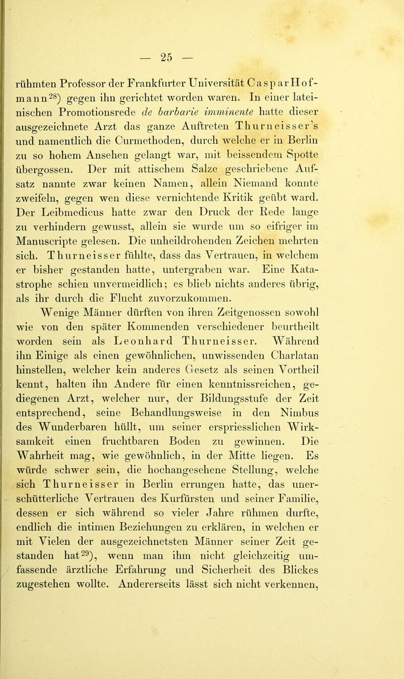 rühmten Professor der Frankfurter Universität Casp ar Hof- mann ^8) gegen ihn gerichtet worden waren. In einer latei- nischen Promotionsrede de barbarie imminente hatte dieser ausgezeichnete Arzt das ganze Auftreten Thurneisser’s und namentlich die Curmethoden, durch welche er in Berlin zu so hohem Ansehen gelangt war, mit heissendem Spotte übergossen. Der mit attischem Salze geschriebene Auf- satz nannte zwar keinen Namen, allein Niemand konnte zweifeln, gegen wen diese vernichtende Kritik geübt ward. Der Leibmedicus hatte zwar den Druck der Rede lauge zu verhindern gewusst, allein sie wurde um so eifriger im Manuscripte gelesen. Die unheildrohenden Zeichen mehrten sich. Thurueisser fühlte, dass das Vertrauen, in welchem er bisher gestanden hatte, untergraben war. Eine Kata- strophe schien unvermeidlich; es blieli nichts anderes übrig, als ihr durch die Flucht zuvorzukommen. Wenige Männer dürften von ihren Zeitgenossen sowohl wie von den später Kommenden verschiedener beurtheilt worden sein als Leonhard Thurueisser. Während ihn Einige als einen gewöhnlichen, unwissenden Charlatan hinstellen, welcher kein anderes Gesetz als seinen Vortheil kennt, halten ihn Andere für einen kenntnissreichen, ge- diegenen Arzt, welcher nur, der Bildungsstufe der Zeit entsprechend, seine Behandlungsweise in den Nimbus des Wunderbaren hüllt, um seiner erspriesslichen Wirk- samkeit einen fruchtbaren Boden zu gewinnen. Die Wahrheit mag, wie gewöhnlich, in der Mitte liegen. Es würde schwer sein, die hochangesehene Stellung, welche sich Thurueisser in Berlin errungen hatte, das uner- schütterliche Vertrauen des Kurfürsten und seiner Familie, dessen er sich während so vieler Jahre rühmen durfte, endlich die intimen Beziehungen zu erklären, in welchen er mit Vielen der ausgezeichnetsten Männer seiner Zeit ge- standen hat 29), wenn man ihm nicht gleichzeitig um- fassende ärztliche Erfahrung und Sicherheit des Blickes zugestehen wollte. Andererseits lässt sich nicht verkennen.