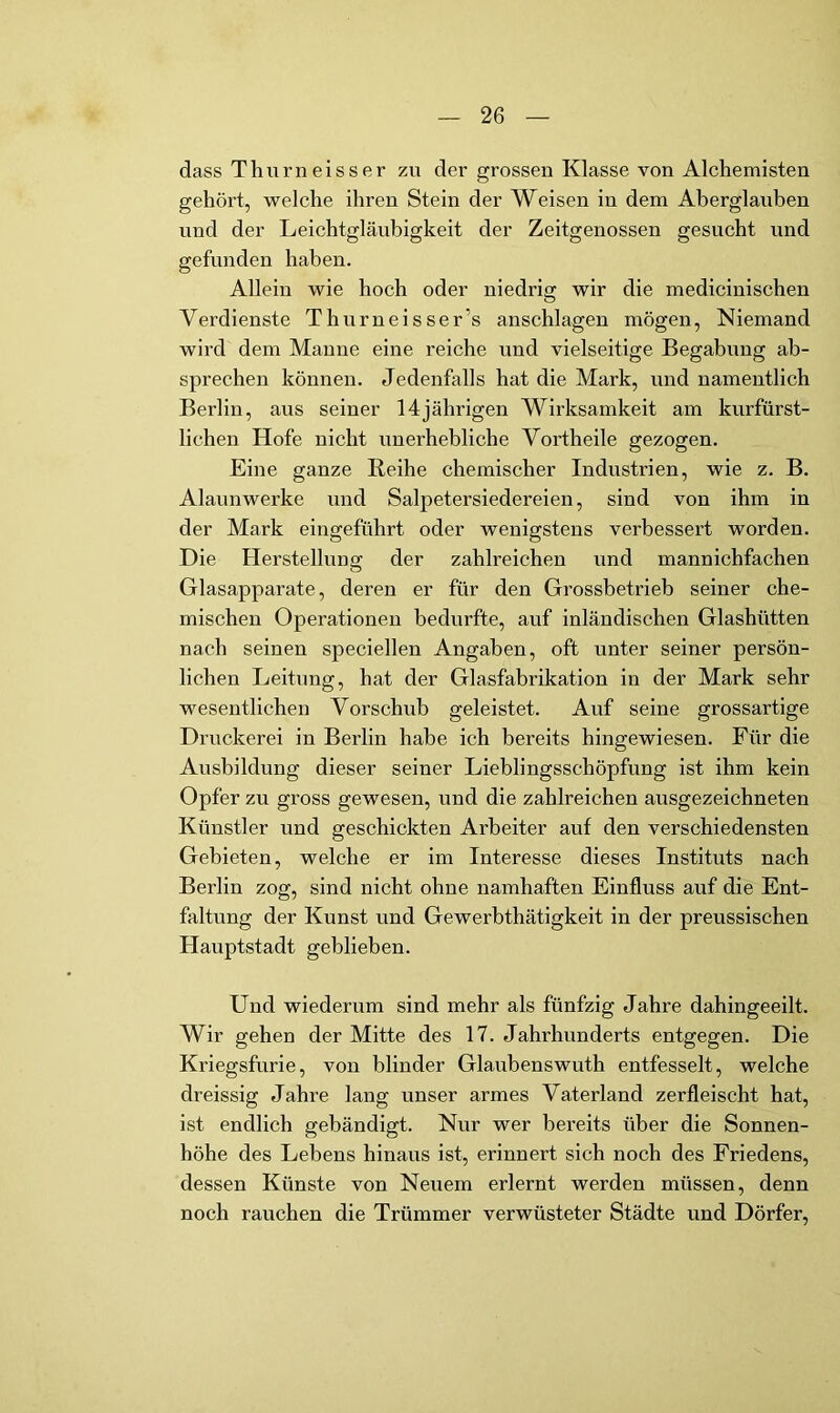 dass Thurneisser zu der grossen Klasse von Alchemisten gehört, welche ihren Stein der Weisen in dem Aberglauben und der Leichtgläubigkeit der Zeitgenossen gesucht und gefunden haben. Allein wie hoch oder niedrig wir die medicinischen Verdienste Thurneisser’s anschlagen mögen, Niemand wird dem Manne eine reiche und vielseitige Begabung ab- sprechen können. Jedenfalls hat die Mark, und namentlich Berlin, aus seiner 14jährigen Wirksamkeit am kurfürst- lichen Hofe nicht unerhebliche Vortheile gezogen. Eine ganze Reihe chemischer Industrien, wie z. B. Alaunwerke und Salpetersiedereien, sind von ihm in der Mark eingeführt oder wenigstens verbessert worden. Die Herstellung der zahlreichen und mannichfachen Glasapparate, deren er für den Grossbetrieb seiner che- mischen Operationen bedurfte, auf inländischen Glashütten nach seinen speciellen Angaben, oft unter seiner persön- lichen Leitung, hat der Glasfabrikation in der Mark sehr wesentlichen Vorschub geleistet. Auf seine grossartige Druckerei in Berlin habe ich bereits hingewiesen. Für die Ausbildung dieser seiner Lieblingsschöpfung ist ihm kein Opfer zu gross gewesen, und die zahlreichen ausgezeichneten Künstler und geschickten Arbeiter auf den verschiedensten Gebieten, welche er im Interesse dieses Instituts nach Berlin zog, sind nicht ohne namhaften Einfluss auf die Ent- faltung der Kunst und Gewerhthätigkeit in der preussischen Hauptstadt geblieben. Und wiederum sind mehr als fünfzig Jahre dahingeeilt. Wir gehen der Mitte des 17. Jahrhunderts entgegen. Die Kriegsfurie, von blinder Glaubenswuth entfesselt, welche dreissig Jahre lang unser armes Vaterland zerfleischt hat, ist endlich gebändigt. Nur wer bereits über die Sonnen- höhe des Lebens hinaus ist, erinnert sich noch des Friedens, dessen Künste von Neuem erlernt werden müssen, denn noch rauchen die Trümmer verwüsteter Städte und Dörfer,