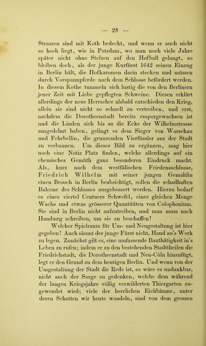 Strassen sind mit Kotli bedeckt, nnd wenn er auch nicht so hoch liegt, wie in Potsdam, wo man noch viele Jahre später nicht ohne Stelzen auf den Hof ball gelangt, so bleiben doch, als der junge Kurfürst 1642 seinen Einzug in Berlin hält, die Hofkarossen darin stecken und müssen durch Vorspannpferde nach dem Schlosse befördert werden. In diesem Kothe tummeln sich lustig die von den Berlinern jener Zeit mit Liebe gepflegten Schweine. Diesen erklärt allerdings der neue Herrscher alsbald entschieden den Krieg, allein sie sind nicht so schnell zu vertreiben, und erst, nachdem die Dorotheenstadt bereits emporgewachsen ist und die Linden sich bis an die Ecke der Wilhelmstrasse ausgedehnt haben, gelingt es dem Sieger von Warschau und Fehrbellin, die grunzenden Vierfüssler aus der Stadt zu verbannen. Um dieses Bild zu ergänzen, mag hier noch eine Notiz Platz finden, welche allerdings auf ein chemisches Gemüth ganz besonderen Eindruck macht. Als, kurz nach dem westfälischen Friedensschlüsse, Friedrich Wilhelm mit seiner jungen Gemahlin einen Besuch in Berlin beabsichtigt, sollen die schadhaften Balcone des Schlosses ausgebessert werden. Hierzu bedarf es eines viertel Centners Schwefel, einer gleichen Menge Wachs und etwas grösserer Quantitäten von Colophonium. Sie sind in Berlin nicht aufzutreiben, und man muss nach Hamburg schreiben, um sie zu beschafien! Welcher Spielraum für Um- und Neugestaltung ist hier gegeben! Auch säumt der junge Fürst nicht, Hand an’s Werk zu legen. Zunächst gilt es, eine umfassende Bauthätigkeit in’s Leben zu rufen; indem er zu den bestehenden Stadttheilen die Friedrichstadt, die Dorotheenstadt und Neu-Cöln hinzufügt, legt er den Grund zu dem heutigen Berlin. Und wenn von der Umgestaltung der Stadt die Rede ist, so wäre es undankbar, nicht auch der Sorge zu gedenken, welche dem während der langen Kriegsjahre völlig verwilderten Thiergarten zu- gewendet wird; viele der herrlichen Eichbäume, unter deren Schatten wir heute wandeln, sind von dem grossen