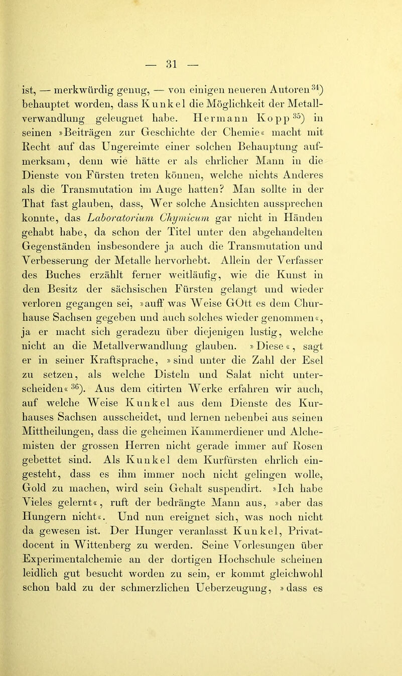 ist, — merkwürdig genug, — von einigen neueren Autoren behauptet worden, dass Kunkel die Möglichkeit der Metall- verwandluug geleugnet habe. Hermann Kopp®^) in seinen »Beiträgen zur Geschichte der Chemie« macht mit Recht auf das Ungereimte einer solchen Behauptung auf- merksam, denn wie hätte er als ehrlicher Mann in die Dienste von Fürsten treten können, welche nichts Anderes als die Transmutation im Auge hatten? Alan sollte in der That fast glauben, dass. Wer solche Ansichten aussprecheii konnte, das Laboratorium Chymicum gar nicht in Händen gehabt habe, da schon der Titel unter den abgeliandelten Gegenständen insbesondere ja auch die Transmutation und Verbesserung der Metalle liervorheht. Allein der Verfasser des Buches erzählt ferner weitläufig, wie die Kunst in den Besitz der sächsischen Fürsten gelangt und wieder verloren gegangen sei, »auff was Weise GOtt es dem Chur- hause Sachsen gegeben und auch solches wieder genommen«, ja er macht sich geradezu über diejenigen lustig, welche nicht an die Metallverwandlung glauben. »Diese«, sagt er in seiner Kraftsprache, »sind unter die Zahl der Esel zu setzen, als welche Disteln und Salat nicht unter- scheiden«'^®). Aus dem citirten Werke erfahren wir auch, auf welche Weise Kunkel aus dem Dienste des Kur- hauses Sachsen ausscheidet, und lernen nebenbei aus seinen Alittheilungeu, dass die geheimen Kammerdiener und Alche- misten der grossen Herren nicht gerade immer auf Rosen gebettet sind. Als Kunkel dem Kurfürsten ehrlich ein- gestellt, dass es ihm immer noch nicht gelingen wolle, Gold zu machen, wird sein Gehalt suspendirt. »Ich habe Vieles gelernt«, ruft der bedrängte Manu aus, »aber das Hungern nicht«. Und nun ereignet sich, was noch nicht da gewesen ist. Der Hunger veranlasst Kunkel, Privat- docent in Wittenberg zu werden. Seine Vorlesungen über Experimentalchemie an der dortigen Hochschule scheinen leidlich gut besucht worden zu sein, er kommt gleichwohl schon bald zu der schmerzlichen Ueberzeuguug, »dass es