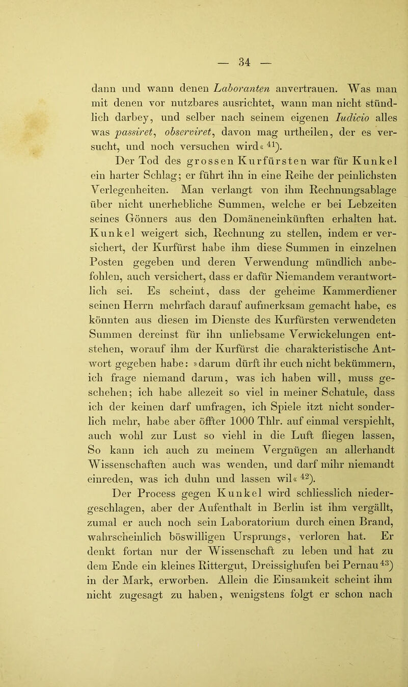 daun und wann denen Laboranten an vertrauen. Was man mit denen vor nutzbares ausrichtet, wann mau nicht stünd- lich darbey, und selber nach seinem eigenen ludicio alles was passiret^ observiret^ davon mag urtheilen, der es ver- sucht, und noch versuchen wird« Der Tod des grossen Kurfürsten war für Kunkel ein harter Schlag; er führt ihn in eine Reihe der peinlichsten Verlegenheiten. Man verlangt von ihm Rechnuugsablage über nicht unerhebliche Summen, welche er bei Lebzeiten seines Gönners aus den Domäneneinkünften erhalten hat. Kunkel weigert sich, Rechnung zu stellen, indem er ver- sichert, der Kurfürst habe ihm diese Summen in einzelnen Posten gegeben und deren Verwendung mündlich anbe- fohlen, auch versichert, dass er dafür Niemandem verantwort- lich sei. Es scheint, dass der geheime Kammerdiener seinen Herrn mehrfach darauf aufmerksam gemacht habe, es könnten aus diesen im Dienste des Kurfürsten verwendeten Summen dereinst für ihn unliebsame Verwickelungen ent- stehen, worauf ihm der Kurfürst die charakteristische Ant- wort gegeben habe: »darum dürft ihr euch nicht bekümmern, ich frage niemand darum, was ich haben will, muss ge- schehen; ich habe allezeit so viel in meiner Schatule, dass ich der keinen darf Umfragen, ich Spiele itzt nicht sonder- lich mehr, habe aber öffter 1000 Thlr. auf einmal verspiehlt, auch wohl zur Lust so viehl in die Luft fliegen lassen. So kann ich auch zu meinem Vergnügen an allerhandt Wissenschaften auch was wenden, und darf mihr niemandt einreden, was ich duhn und lassen wil« Der Process ffegfen Kunkel wird schliesslich nieder- geschlagen, aber der Aufenthalt in Berlin ist ihm vergällt, zumal er auch noch sein Laboratorium durch einen Brand, wahrscheinlich böswilligen Ursprungs, verloren hat. Er denkt fortan nur der Wissenschaft zu leben und hat zu dem Ende ein kleines RittergvA, Dreissighufen bei Pernau in der Mark, erworben. Allein die Einsamkeit scheint ihm nicht zugesagt zu haben, wenigstens folgt er schon nach