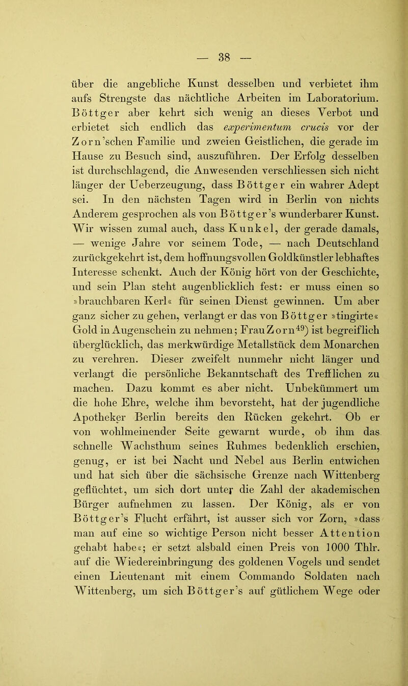 über die angebliche Kunst desselben und verbietet ihm aufs Strengste das nächtliche Arbeiten im Laboratorium. Böttger aber kehrt sich wenig an dieses Verbot und erbietet sich endlich das ewperimentum crucis vor der Zorn’schen Familie und zweien Geistlichen, die gerade im Hause zu Besuch sind, auszuführen. Der Erfolg desselben ist durchschlagend, die Anwesenden verschliessen sich nicht länger der Ueberzeugung, dass Böttger ein wahrer Adept sei. In den nächsten Tagen wird in Berlin von nichts Anderem gesprochen als von Böttger’s wunderbarer Kunst. Wir wissen zumal auch, dass Kunkel, der gerade damals, — wenige Jahre vor seinem Tode, — nach Deutschland zurückgekehrt ist, dem hoffnungsvollen Goldkünstler lebhaftes Interesse schenkt. Auch der König hört von der Geschichte, und sein Plan steht augenblicklich fest: er muss einen so »brauchbaren Kerl« für seinen Dienst gewinnen. Um aber ganz sicher zu gehen, verlangt er das von Böttger »tingirte« Gold in Augenschein zu nehmen; FrauZorn'^^) ist begreiflich überglücklich, das merkwürdige Metallstück dem Monarchen zu verehren. Dieser zweifelt nunmehr nicht länger und verlangt die persönliche Bekanntschaft des Trefflichen zu machen. Dazu kommt es aber nicht. Unbekümmert um die hohe Ehre, welche ihm bevorsteht, hat der jugendliche Apotheker Berlin bereits den Rücken gekehrt. Ob er von wohlmeinender Seite gewarnt wurde, ob ihm das schnelle Wachsthum seines Ruhmes bedenklich erschien, genug, er ist bei Nacht und Nebel aus Berlin entwichen und hat sich über die sächsische Grenze nach Wittenberg geflüchtet, um sich dort untejr die Zahl der akademischen Bürger aufnehmen zu lassen. Der König, als er von Böttger’s Flucht erfährt, ist ausser sich vor Zorn, »dass man auf eine so wichtige Person nicht besser Attention gehabt habe«; er setzt alsbald einen Preis von 1000 Thlr. auf die Wiedereinbringung des goldenen Vogels und sendet einen Lieutenant mit einem Commando Soldaten nach Wittenberg, um sich Böttger’s auf gütlichem Wege oder