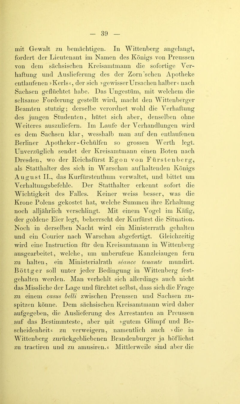 mit Gewalt zu bemächtigeu. In Wittenberg angelangt, fordert der Lieutenant im Namen des Königs von Preussen von dem sächsischen Kreisamtmann die sofortige Ver- haftung und Auslieferung des der Zorn’schen Apotheke entlaufenen »Kerls«, der sich »gewisserUrsachen halber« nach Sachsen geflüchtet habe. Das Ungestüm, mit welchem die seltsame Forderung gestellt wird, macht den Wittenberger Beamten stutzig; derselbe verordnet wohl die Verhaftung des jungen Studenten, hütet sich aber, denselben ohne Weiteres auszuliefern. Im Laufe der Verhandlungen wird es dem Sachsen klar, wesshalb man auf den entlaufenen Berliner Apotheker-Gehülfen so grossen Werth legt. Unverzüglich sendet der Kreisamtmann einen Boten nach Dresden, wo der ßeichsfürst Egon von Fürstenberg, als Statthalter des sich in Warschau auf haltenden Königs August II., das Kurfürstenthum verwaltet, und bittet um Verhaltuugsbefehle. Der Statthalter erkennt sofort die Wichtigkeit des Falles. Keiner weiss besser, was die Krone Polens gekostet hat, welche Summen ihre Erhaltung noch alljährlich verschlingt. Mit einem Vogel im Käfig, der goldene Eier legt, beherrscht der Kurfürst die Situation. Noch in derselben Nacht wird ein Ministerrath gehalten und ein Courier nach Warschau abgefertigt. Gleichzeitig wird eine Instruction für den Kreisamtmann in Wittenberg ausgearbeitet, welche, um unberufene Kanzleiaugen fern zu halten, ein Ministerialrath seance tenante mundirt. Böttger soll unter jeder Bedingung in Wittenberg fest- gehalten werden. Man verhehlt sich allerdings auch nicht das Missliche der Lage und fürchtet selbst, dass sich die Frage zu einem casus belli zwischen Preussen und Sachsen zu- spitzen könne. Dem sächsischen Kreisamtmann wird daher aufgegeben, die Auslieferung des Arrestanten an Preussen auf das Bestimmteste, aber mit »gutem Glimpf und Be- scheidenheit« zu verweigern, namentlich auch »die in Wittenberg zurückgebliebenen Brandenburger ja höflichst zu tractiren und zu amusiren.« Mittlerweile sind aber die