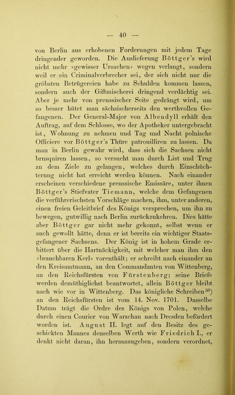 von Berlin aus erhobenen Forderungen mit jedem Tage dringender gevrorden. Die Auslieferung Böttger’s wird nicht mehr »gewisser Ursachen« wegen verlangt, sondern weil er ein Criminalverhrecher sei, der sich nicht nur die gröbsten Betrügereien habe zu Schulden kommen lassen, sondern auch der Giftmischerei dringend verdächtig sei. Aber je mehr von preussischer Seite gedrängt wird, um so besser hütet man sächsischerseits den werthvollen Ge- fangenen. Der General-Major von Albendyll erhält den Auftrag, auf dem Schlosse, wo der Apotheker untergebracht ist, Wohnung zu nehmen und Tag und Nacht polnische Officiere vor Böttger’s Thüre patrouilliren zu lassen. Da man in Berlin gewahr wird, dass sich die Sachsen nicht hrusquiren lassen, so versucht man durch List und Trug zu dem Ziele zu gelangen, welches durch Einschüch- terung nicht hat erreicht werden können. Nach einander erscheinen verschiedene preussische Emissäre, unter ihnen Böttger’s Stiefvater Tie mann, welche dem Gefangenen die verführerischsten Vorschläge machen, ihm, unter anderen, einen freien Geleitbrief des Königs versprechen, um ihn zu bewegen, gutwillig nach Berlin zurückzukehren. Dies hätte aber Böttger gar nicht mehr gekonnt, selbst wenn er auch gewollt hätte, denn er ist bereits ein wichtiger Staats- gefangener Sachsens. Der König ist in hohem Grade er- bittert über die Hartnäckigkeit, mit welcher man ihm den »brauchbaren Kerl« vorenthält; er schreibt nach einander an den Kreisamtmann, an den Commandanten von Wittenberg, an den Keichsfürsten von Fürstenberg; seine Briefe werden demüthiglichst beantwortet, allein Böttger bleibt nach wie vor in Wittenberg. Das königliche Schreiben an den Reichsfürsten ist vom 14. Nov. 1701. Dasselbe Datum trägt die Ordre des Königs von Polen, welche durch einen Courier von Warschau nach Dresden befördert worden ist. August II. legt auf den Besitz des ge- schickten Mannes denselben Werth wie Friedrich I., er denkt nicht daran, ihn herauszugeben, sondern verordnet.