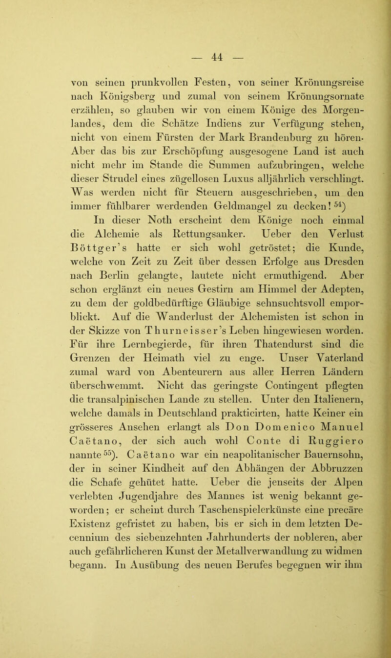 von seinen prunkvollen Festen, von seiner Krönungsreise nach Königsberg und zumal von seinem Krönungsoruate erzählen, so glauben wir von einem Könige des Morgen- landes, dem die Schätze Indiens zur Verfügung stehen, nicht von einem Fürsten der Mark Brandeuhura; zu hören- Aber das bis zur Erschöpfung ausgesogeue Land ist auch nicht mehr im Stande die Summen aufzubringen, welche dieser Strudel eines zügellosen Luxus alljährlich verschlingt. Was werden nicht für Steuern ausgeschrieben, um den immer fühlbarer werdenden Geldmangel zu decken! In dieser Noth erscheint dem Könige noch einmal die Alchemie als Rettungsanker. lieber den Verlust Böttger’s hatte er sich wohl getröstet; die Kunde, welche von Zeit zu Zeit über dessen Erfolge aus Dresden nach Berlin gelangte, lautete nicht ermuthigend. Aber schon erglänzt ein neues Gestirn am Himmel der Adepten, zu dem der goldbedürftige Gläubige sehnsuchtsvoll empor- blickt. Auf die Wanderlust der Alchemisten ist schon in der Skizze von Thurneisser’s Leben hingewiesen worden. Für ihre Lernbegierde, für ihren Thatendurst sind die Grenzen der Heimath viel zu enge. Unser Vaterland zumal ward von Abenteurern aus aller Herren Ländern überschwemmt. Nicht das geringste Contingent pflegten die transalpinischen Lande zu stellen. Unter den Italienern, welche damals in Deutschland prakticirten, hatte Keiner ein grösseres Ansehen erlangt als Don Domenico Manuel Caetano, der sich auch wohl Conte di Ruggiero nannte^5). Caetano war ein neapolitanischer Bauernsohn, der in seiner Kindheit auf den Abhängen der Abbruzzen die Schafe gehütet hatte. Ueber die jenseits der Alpen verlebten Jugendjahre des Mannes ist wenig bekannt ge- worden; er scheint durch Taschenspielerkünste eine precäre Existenz gefristet zu haben, bis er sich in dem letzten De- cennium des siebenzehnten Jahrhunderts der nobleren, aber auch gefährlicheren Kunst der Metallverwandhmg zu widmen begann. In Ausübung des neuen Berufes begegnen wir ihm