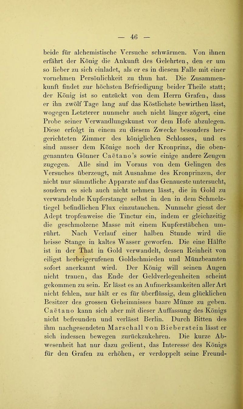 beide für alchemistische Versuche schwärmen. Von ihnen erfährt der König die Ankunft des Gelehrten, den er um so lieber zu sich einladet, als er es in diesem Falle mit einer vornehmen Persönlichkeit zu thun hat. Die Zusammen- kunft findet zur höchsten Befriedigung beider Theile statt; der König ist so entzückt von dem Herrn Grafen, dass er ihn zwölf Tage lang auf das Köstlichste bewirthen lässt, wogeejen Letzterer nunmehr auch nicht länger zögert, eine Probe seiner Verwandlungskunst vor dem Hofe abzulegen. Diese erfolgt in einem zu diesem Zwecke besonders her- gerichteten Zimmer des königlichen Schlosses, und es sind ausser dem Könige noch der Kronprinz, die oben- genannten Gönner Caetano’s sowie einige andere Zeugen O o O zugegen. Alle sind im Voraus von dem Gelingen des Versuches überzeugt, mit Ausnahme des Kronprinzen, der nicht nur sämmtliche Apparate auf das Genaueste untersucht, sondern es sich auch nicht nehmen lässt, die in Gold zu verwandelnde Kupferstange selbst in den in dem Schmelz- tiegel befindlichen Flux einzutauchen. Nunmehr giesst der Adept tropfenweise die Tinctur ein, indem er gleichzeitig die geschmolzene Masse mit einem Kupferstäbchen um- rührt. Nach Verlauf einer halben Stunde wird die heisse Stange in kaltes Wasser geworfen. Die eine Hälfte ist in der That in Gold verwandelt, dessen Reinheit von eiligst herbeigerufenen Goldschmieden und Münzbeamten sofort anerkannt wird. Der König will seinen Augen nicht trauen, das Ende der Geldverlegenheiten scheint gekommen zu sein. Er lässt es an Aufmerksamkeiten aller Art nicht fehlen, nur hält er es für überflüssig, dem glücklichen Besitzer des grossen Geheimnisses baare Münze zu geben. Caetano kann sich aber mit dieser Auffassung des Königs nicht befreunden und verlässt Berlin. Durch Bitten des ihm nachgesendeten Marschall von Bieberstein lässt er sich indessen bewegen zurückzukehren. Die kurze Ab- wesenheit hat nur dazu gedient, das Interesse des Königs für den Grafen zu erhöhen, er verdoppelt seine Freund-
