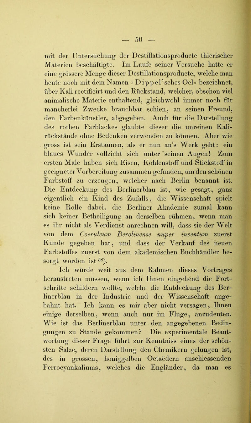 mit der Untersuchung der Destillationsproducte thierischer Materien beschäftigte. Im Laufe seiner Versuche hatte er eine grössere Menge dieser Destillationsproducte, welche man heute noch mit dem Namen »Dippel’sches Oel« bezeichnet, über Kali rectificirt und den Rückstand, welcher, obschon viel animalische Materie enthaltend, gleichwohl immer noch für mancherlei Zwecke brauchbar schien, an seinen Freund, den Farbenkünstler, abgegeben. Auch für die Darstellung des rothen Farblackes glaubte dieser die unreinen Kali- rückstände ohne Bedenken verwenden zu können. Aber wie gross ist sein Erstaunen, als er nun an’s Werk geht: ein blaues Wunder vollzieht sich unter 'seinen Augen! Zum ersten Male haben sich Eisen, Kohlenstoff und Stickstoff in geeigneter Vorbereitung zusammen gefunden, um den schönen Farbstoff zu erzeugen, welcher nach Berlin benannt ist. Die Entdeckung des Berlinerblau ist, wie gesagt, ganz eigentlich ein Kind des Zufalls, die Wissenschaft spielt keine Rolle dabei, die Berliner Akademie zumal kann sich keiner Betheiligung an derselben rühmen, wenn man es ihr nicht als Verdienst anrechnen will, dass sie der Welt von dem Cocruleum Berolinense nuper inventum zuerst Kunde gegeben hat, und dass der Verkauf des neuen Farbstoffes zuerst von dem akademischen Buchhändler be- sorgt worden ist Ich würde weit aus dem Rahmen dieses Vortrages heraustreten müssen, wenn ich Ihnen eingehend die Fort- schritte schildern wollte, welche die Entdeckung des Ber- linerblau in der Industrie und der Wissenschaft ange- bahnt hat. Ich kann es mir aber nicht versagen, Ihnen einige derselben, wenn auch nur im Fluge, anzudeuten. Wie ist das Berlinerblau unter den angegebenen Bedin- gungen zu Stande gekommen? Die experimentale Beant- wortung; dieser Frage führt zur Kenntuiss eines der schön- sten Salze, deren Darstellung den Chemikern gelungen ist, des in grossen, honiggelben Octaedern anschiessenden Ferrocyankaliums, welches die Engländer, da man es