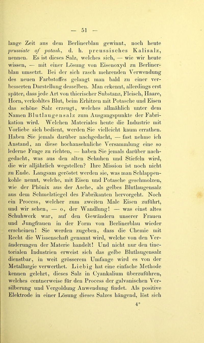 lauge Zeit aus dem Berliuerblau gewinnt, noch heute prussiate of potash^ d. h. preussisches Kalisalz, ueuneu. Es ist dieses Salz, welches sich, — wie wii’ heute wissen, — mit einer Lösung von Eisenoxyd zu Berlinei'- blau umsetzt. Bei der sich rasch mehrenden Verwendung des neuen Farbstoflfes a;elaua:t man bald zu einer ver- besserten Darstellung desselben. Man erkennt, allerdings erst später, dass jede Art von thierischer Substanz, Fleisch, Haare, Horn, verkohltes Blut, beim Erhitzen mit Potasche und Eisen das schöne Salz erzeugt, welches allmählich unter dem Namen Blutlaugensalz zum Ausgangspunkte der Fabri- kation wird. Welchen Materiales heute die Industrie mit Vorliebe sich bedient, werden Sie vielleicht kaum erratheu. Haben Sie jemals darüber nachgedacht, — fast nehme ich Anstand, au diese hochausehnliche Versammlung eine so lederne Frage zu richten, — haben Sie jemals darüber nach- gedacht, was aus den alten Schuhen und Stiefeln wird, die wir alljährlich wegstellen? Ihre Mission ist noch nicht zu Ende. Langsam geröstet werden sie, was man Schlappen- kohle nennt, welche, mit Eisen und Potasche geschmolzen, wie der Phönix aus der Asche, als gelbes Blutlaugeusalz aus dem Schmelztiegel des Fabrikanten hervorgeht. Noch ein Process, welcher zum zweiten Male Eisen zuführt, und wir sehen, — o, der Wandlung! — was einst altes Schuhwerk war, auf den Gewändern unserer Frauen und Jungfrauen in der Form von Berliuerblau wieder erscheinen! Sie werden zugeben, dass die Chemie mit Recht die Wissenschaft genannt wird, welche von den Ver- änderungen der Materie handelt! Und nicht nur den tinc- torialen Industrien erweist sich das gelbe Blutlaugensalz dienstbar, in weit grösserem Umfange wird es von der Metallurgie verwerthet. Liebig hat eine einfache Methode kennen gelehrt, dieses Salz in Cyankalium überzuführeu, welches centnerweise für den Process der galvanischen Ver- silberung und Vergoldung Anwendung findet. Als positive Elektrode in einer Lösung dieses Salzes hängend, löst sich 4