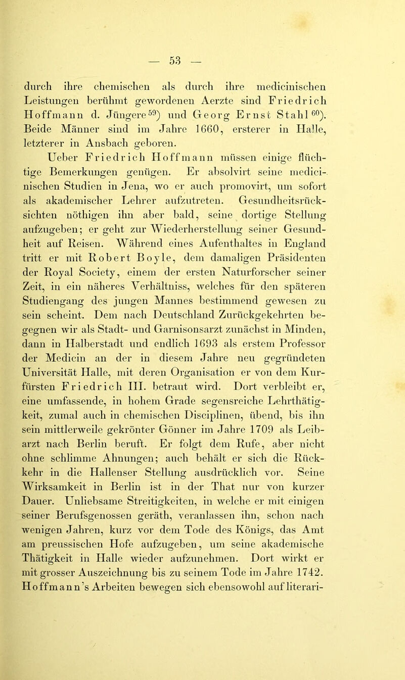 durch ihre chemischen als durch ihre mediciuischen Leistungen berühmt gewordenen Aerzte sind Friedrich Ho ff mann d. Jüngere und Georg Ernst Stahl 60). Beide Männer sind im Jahre 1660, ersterer in Halle, letzterer in Ansbach geboren. Ueber Friedrich Ho ff mann müssen einige flüch- tige Bemerkungen genügen. Er absolvirt seine medici-. nischen Studien in Jena, wo er auch promovirt, um sofort als akademischer Lehrer aufzutreteu. Gesundheitsrück- sichten nöthigen ihn aber bald, seine dortige Stellung aufzugeben; er geht zur Wiederherstellung seiner Gesund- heit auf Reisen. Während eines Aufenthaltes in England tritt er mit Robert Boyle, dem damaligen Präsidenten der Royal Society, einem der ersten Naturforscher seiner- zeit, in ein näheres Verhältniss, welches für den spätereir Studiengang des jungen Mannes bestimmend gewesen zu sein scheint. Dem nach Deutschland Zurückgekehrten be- gegnen wir als Stadt- und Garnisonsarzt zunächst in Minden, dann in Halberstadt und endlich 1693 als erstem Professor der Mcdicin an der in diesem Jahre neu gegründeten Universität Plalle, mit deren Organisation er von dem Kur- fürsten Friedrich III. betraut wird. Dort verbleibt er, eine umfassende, in hohem Grade segensreiche Lehrthätig- keit, zumal auch in chemischen Disciplinen, übend, bis ihn sein mittlerweile gekrönter Gönner im Jahre 1709 als Leib- arzt nach Bei’lin beruft. Er folgt dem Rufe, aber nicht ohne schlimme Ahnungen; auch behält er sich die Rück- kehr in die Hallenser Stellung ausdrücklich vor. Seine Wirksamkeit in Berlin ist in der That nur von kurzer Dauer. Unliebsame Streitigkeiten, in welche er mit einigen seiner Berufsgenossen geräth, veranlassen ihn, schon nach wenigen Jahren, kurz vor dem Tode des Königs, das Amt am preussischen Hofe aufzugeben, um seine akademische Thätigkeit in Halle wieder aufzunehmen. Dort wirkt er mit grosser Auszeichnung bis zu seinem Tode im Jahre 1742. Hoffmann’s Arbeiten bewegen sich ebensowohl auf literari-