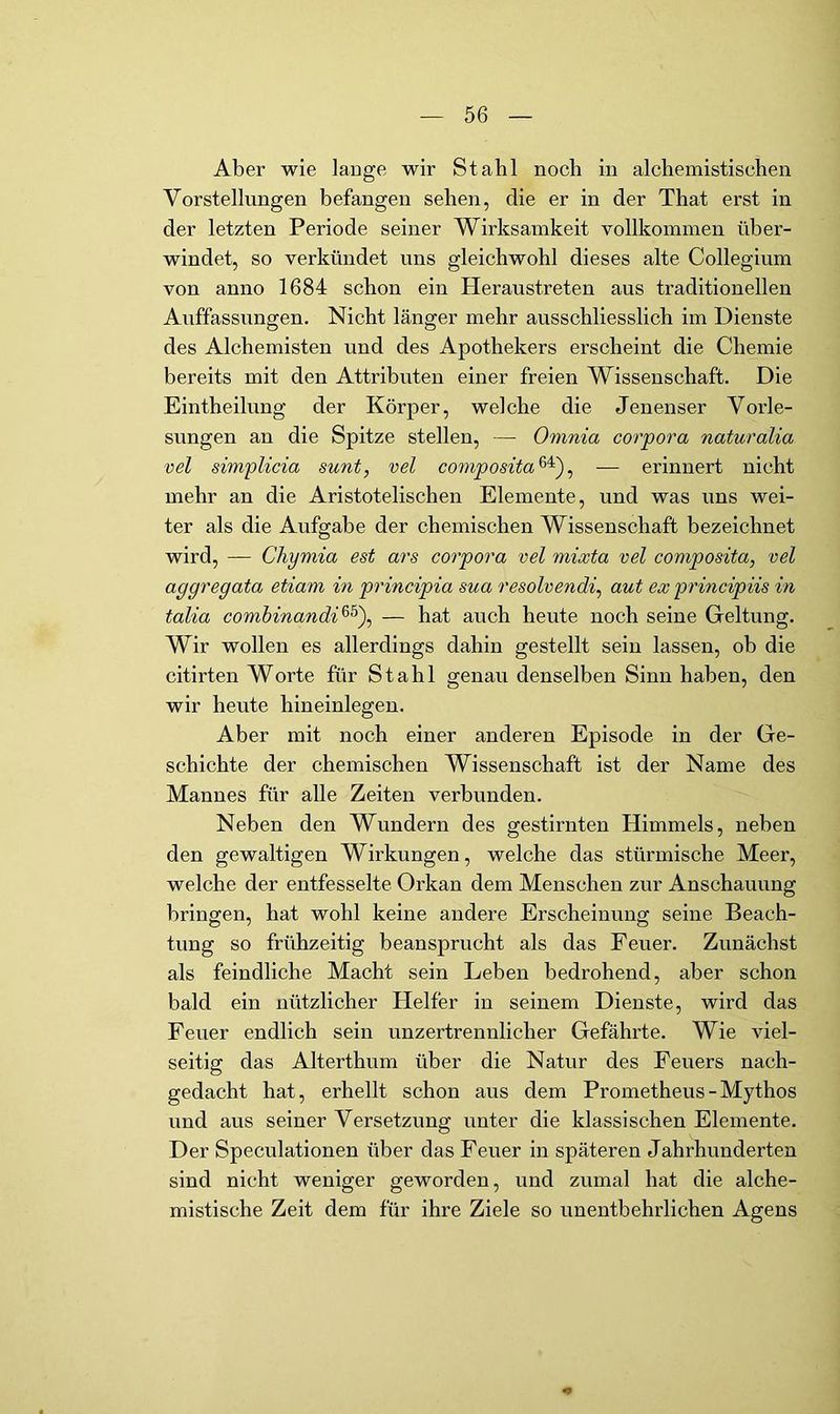 Aber wie lauge wir Stahl noch in alchemistischen Vorstellungen befangen sehen, die er in der That erst in der letzten Periode seiner Wirksamkeit vollkommen über- windet, so verkündet uns gleichwohl dieses alte Collegium von anno 1684 schon ein Heraustreten aus traditionellen Auffassungen. Nicht länger mehr ausschliesslich im Dienste des Alchemisten und des Apothekers erscheint die Chemie bereits mit den Attributen einer freien Wissenschaft. Die Eintheilung der Körper, welche die Jenenser Vorle- sungen an die Spitze stellen, — Omnia corpora naturalia vel simplicia sunt, vel composita^'), — erinnert nicht mehr an die Aristotelischen Elemente, und was uns wei- ter als die Aufgabe der chemischen Wissenschaft bezeichnet wird, — Chymia est ars corpora vel mixta vel composita, vel aggregata etiam in principia sua resolvendi, aut ex principiis in talia comhinandi^^'), — hat auch heute noch seine Geltung. Wir wollen es allerdings dahin gestellt sein lassen, ob die citirten Worte für Stahl genau denselben Sinn haben, den wir heute hineinlegen. Aber mit noch einer anderen Episode in der Ge- schichte der chemischen Wissenschaft ist der Name des Mannes für alle Zeiten verbunden. Neben den Wundern des gestirnten Himmels, neben den gewaltigen Wirkungen, welche das stürmische Meer, welche der entfesselte Orkan dem Menschen zur Anschauung bringen, hat wohl keine andere Erscheinung seine Beach- tung so frühzeitig beansprucht als das Feuer. Zunächst als feindliche Macht sein Leben bedrohend, aber schon bald ein nützlicher Helfer in seinem Dienste, wird das Feuer endlich sein unzertrennlicher Gefährte. Wie viel- seitig das Alterthum über die Natur des Feuers nach- gedacht hat, erhellt schon aus dem Prometheus-Mythos und aus seiner Versetzung unter die klassischen Elemente. Der Speculationen über das Feuer in späteren Jahrhunderten sind nicht weniger geworden, und zumal hat die alche- mistische Zeit dem für ihre Ziele so unentbehrlichen Agens