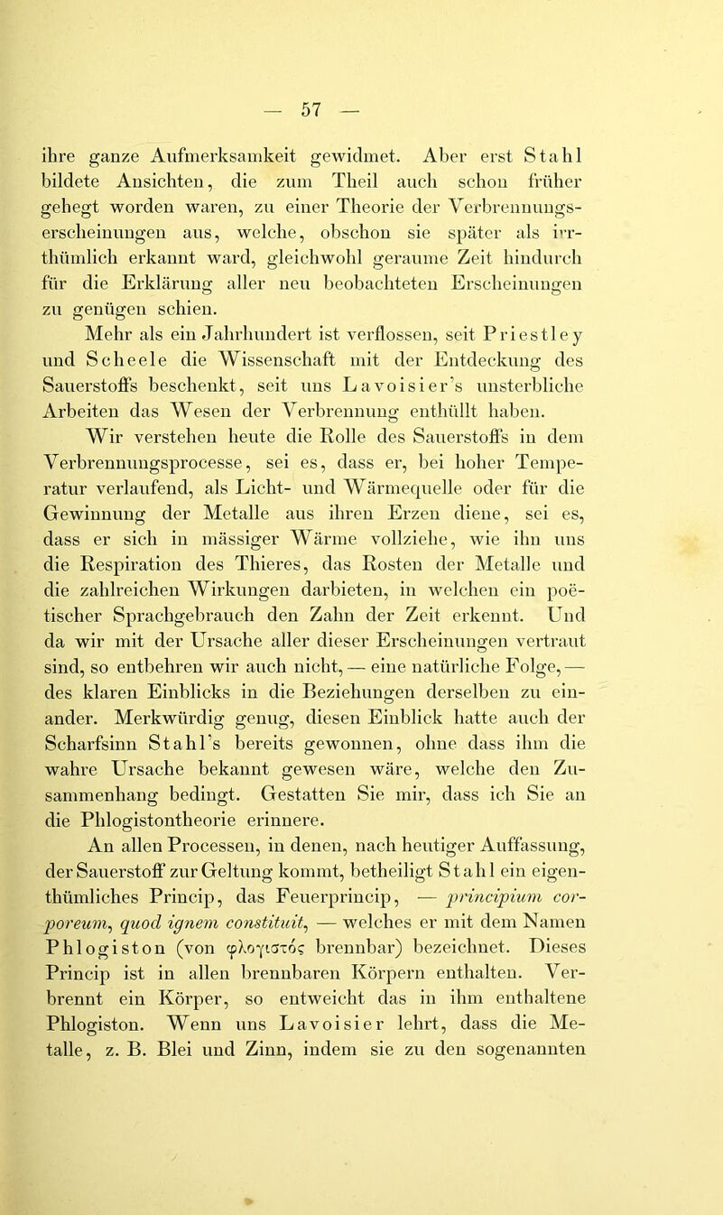 ihre ganze Aufmerksamkeit gewidmet. Aber erst Stahl bildete Ansichten, die zum Theil auch schon früher gehegt worden waren, zu einer Theorie der Verbrennungs- erscheinuugen aus, welche, obschou sie später als i'T- thümlich erkannt ward, gleichwohl geraume Zeit hindurch für die Erkläruug aller neu beobachteten Erscheinungen zu genügen schien. Mehr als ein Jahrhundert ist verflossen, seit Priestle y und Scheele die Wissenschaft mit der Entdeckung des Sauerstoffs beschenkt, seit uns Lavoisier’s unsterbliche Arbeiten das Wesen der Verbrennung enthüllt haben. Wir verstehen heute die Rolle des Sauerstoffs in dem Verbrennungsprocesse, sei es, dass er, bei hoher Tempe- ratur verlaufend, als Licht- und Wärmecpielle oder für die Gewinnung der Metalle aus ihren Erzen diene, sei es, dass er sich in massiger Wärme vollziehe, wie ihn uns die Respiration des Thieres, das Rosten der Metalle und die zahlreichen Wirkungen darbieten, in welchen ein poe- tischer Sprachgebrauch den Zahn der Zeit erkennt. Und da wir mit der Ursache aller dieser Erscheinuno;en vertraut sind, so entbehren wir auch nicht, — eine natürliche Folge,— des klaren Einblicks in die Beziehungen derselben zu ein- ander. Merkwürdig genug, diesen Einblick hatte auch der Scharfsinn Stahl’s bereits gewonnen, ohne dass ihm die wahre Ursache bekannt gewesen wäre, welche den Zu- sammenhang bedingt. Gestatten Sie mir, dass ich Sie an die Phiogistontheorie erinnere. An allen Processen, in denen, nach heutiger Auffassung, der Sauerstoff“ zur Geltung kommt, betheiligt Stahl ein eigen- thümliches Princip, das Feuerprincip, — principium cor- poreuni^ quod ignem constituit^ — welches er mit dem Namen Phi ogiston (von cpXo'pSTO? brennbar) bezeichnet. Dieses Princip ist in allen brennbaren Körpern enthalten. Ver- brennt ein Körper, so entweicht das in ihm enthaltene Phlogiston. Wenn uns Lavoisier lehrt, dass die Me- talle, z. B. Blei und Zinn, indem sie zu den sogenannten