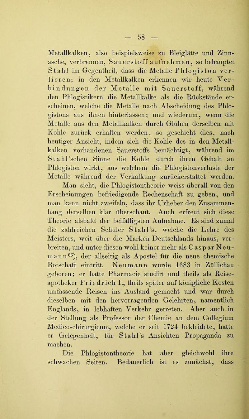 Metallkalken, also beispielsweise zu Bleiglätte und Zinn- asche, verbrennen, Sauerstoff aufnehmen, so behauptet Stahl im Gegentheil, dass die Metalle Phi ogiston ver- lieren; in den Metallkalken erkennen wir heute Ver- bindungen der Metalle mit Sauerstoff, während den Phlogistikeru die Metallkalke als die Rückstände er- scheinen, welche die Metalle nach Abscheidung des Phlo- gistons aus ihnen hiuterlassen; und wiederum, wenn die Metalle aus den Metallkalken durch Glühen derselben mit Kohle zurück erhalten werden, so geschieht dies, nach heutiger Ansicht, indem sich die Kohle des in den Metall- kalken vorhandenen Sauerstoffs bemächtigt, während im Stahl’schen Sinne die Kohle durch ihren Gehalt an Phlogiston wirkt, aus welchem die Phiogistonverluste der Metalle während der Verkalkung zurückerstattet werden. Man sieht, die Phiogistontheorie weiss überall von den Erscheinungen befriedigende Rechenschaft zu geben, und man kann nicht zweifeln, dass ihr Urheber den Zusammen- hang derselben klar überschaut. Auch erfreut sich diese Theorie alsbald der beifälligsten Aufnahme. Es sind zumal die zahlreichen Schüler Stahl’s, welche die Lehre des Meisters, weit über die Marken Deutschlands hinaus, ver- breiten, und unter diesen wohl keiner mehr als Caspar Neu- mann 6^), der allseitig als Apostel für die neue chemische Botschaft eintritt. Neumann wurde 1683 in Züllichau geboren; er hatte Pharmacie studirt und theils als Reise- apotheker Friedrich I., theils später auf königliche Kosten umfassende Reisen ins Ausland gemacht und war durch dieselben mit den hervorragenden Gelehrten, namentlich Englands, in lebhaften Verkehr getreten. Aber auch in der Stellung als Professor der Chemie an dem Collegium Medico-chirurgicum, welche er seit 1724 bekleidete, hatte er Gelegenheit, für Stahl’s Ansichten Propaganda zu machen. Die Phiogistontheorie hat aber gleichwohl ihre schwachen Seiten. Bedauerlich ist es zunächst, dass