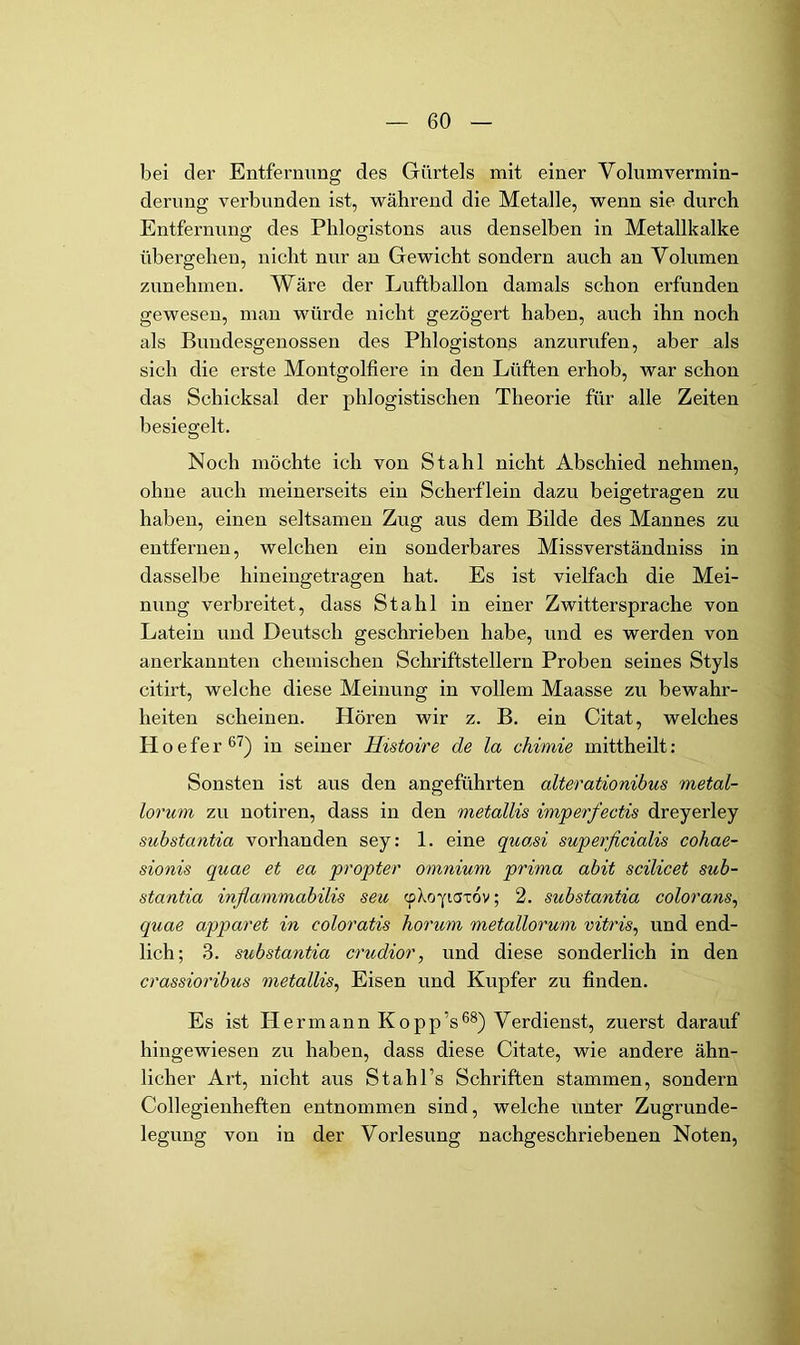 bei der Entfernung des Gürtels mit einer Volumvermin- derung verbunden ist, während die Metalle, wenn sie durch Entfernung des Phlogistous aus denselben in Metallkalke übergehen, nicht nur an Gewicht sondern auch au Volumen zunehmen. Wäre der Luftballon damals schon erfunden gewesen, man würde nicht gezögert haben, auch ihn noch als Bundesgenossen des Phlogistous anzurufen, aber als sich die erste Montgolfiere in den Lüften erhob, war schon das Schicksal der phlogistischen Theorie für alle Zeiten besiegelt. Noch möchte ich von Stahl nicht Abschied nehmen, ohne auch meinerseits ein Scherflein dazu beigetragen zu haben, einen seltsamen Zug aus dem Bilde des Mannes zu entfernen, welchen ein sonderbares Missverständniss in dasselbe hineiugetragen hat. Es ist vielfach die Mei- nung verbreitet, dass Stahl in einer Zwittersprache von Latein und Deutsch geschrieben habe, und es werden von anerkannten chemischen Schriftstellern Proben seines Styls citirt, welche diese Meinung in vollem Maasse zu bewahr- heiten scheinen. Hören wir z. B. ein Citat, welches Hoefer®'^) in seiner Histoire de la chimie mittheilt: Sonsten ist aus den angeführten alterationibus metal- lorum zu notiren, dass in den metallis imperfectis dreyerley substantia vorhanden sey: 1. eine quasi superficialis cohae- sionis quae et ea propter omnium prima abit scilicet sub- stantia infiammabilis seu cp^oyiaxov; 2. substantia colorans^ quae apparet in coloratis Tiorum metallorum vitris, und end- lich; 3. substantia crudior, und diese sonderlich in den crassioribus metallis^ Eisen und Kupfer zu finden. Es ist Hermann Kopp’sVerdienst, zuerst darauf hingewiesen zu haben, dass diese Citate, wie andere ähn- licher Art, nicht aus Stahl’s Schriften stammen, sondern Collegienheften entnommen sind, welche unter Zugrunde- legung von in der Vorlesung nachgeschriebenen Noten,