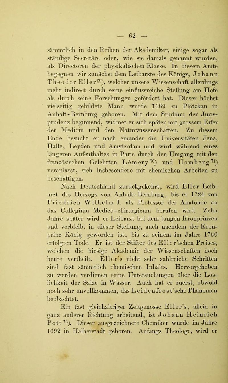 sämmtlicli in den Reilien der Akademiker, einisre sosfar als ständige Secretäre oder, wie sie damals genannt wurden, als Directoren der physikalischen Edasse. In diesem Amte begegnen wir zunächst dem Leibarzte des Königs, Johann Theodor Eller®^), welcher unsere AVissenschaft allerdings mehr indirect durch seine einflussreiche Stellimg am Hofe als durch seine Forschuuofen gefördert hat. Dieser höchst vielseitig gebildete Mann wurde 1689 zu Plötzkau in Anhalt-Bernburg geboren. Mit dem Studium der Juris- prudenz beginnend, widmet er sich später mit grossem Eifer der Medicin und den Naturwissenschaften. Zu diesem Ende besucht er nach einander die Universitäten Jena, Halle, Leyden und Amsterdam und wird während eines längeren Aufenthaltes in Paris durch den Umgang mit den französischen Gelehrten Lemery™) und Homberg veranlasst, sich insbesondere mit chemischen Arbeiten zu beschäftigen. Nach Deutschland zurückgekehrt, wird Eller Leib- arzt des Herzogs von Anhalt - Bernburg, bis er 1724 von Friedrich Wilhelm I. als Professor der Anatomie an das Collegium Medico - chirurgicum bemfen wird. Zehn Jahre später wird er Leibarzt bei dem jungen Kronprinzen und verbleibt in dieser Stellung, auch nachdem der Kron- prinz König geworden ist, bis zu seinem im Jahre 1760 erfolgten Tode. Er ist der Stifter des Eller'sehen Preises, welchen die hiesige Akademie der Wissenschaften noch heute vertheilt. Eli er's nicht sehr zahlreiche Schriften sind fast sämmtlich chemischen Inhalts. Hervorgehoben zu werden verdienen seine Untersuchungen über die Lös- lichkeit der Salze in Wasser. Auch hat er zuerst, obwohl noch sehr unvollkommen, das Leidenfrost’sche Phänomen beobachtet. Ein fast gleichaltriger Zeitgenosse Eller’s, allein in o;anz anderer Richtuno; arbeitend, ist Johann Heinrich Pott ^2^. Dieser ausgezeichnete Chemiker wurde im Jahre 1692 in Halberstadt geboren. Anfangs Theologe, wird er