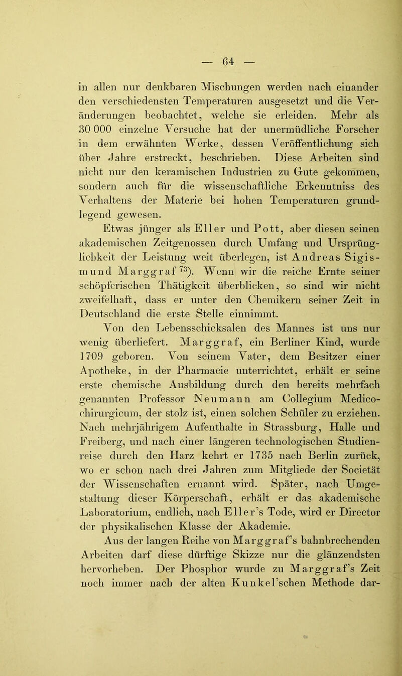 in allen nur denkbaren Miscliuuajen werden nach einander den verschiedensten Temperaturen ausgesetzt und die Ver- änderungen beobachtet, welche sie erleiden. Mehr als 30 000 einzelne Versuche hat der unermüdliche Forscher in dem erwähnten Werke, dessen Veröffentlichung sich über Jahre erstreckt, beschrieben. Diese Arbeiten sind nicht nur den keramischen Industrien zu Gute gekommen, sondern auch für die wissenschaftliche Erkenntniss des Verhaltens der Materie bei hohen Temperaturen grund- legend gewesen. Etwas jünger als Eller und Pott, aber diesen seinen akademischen Zeitgenossen durch Umfang und Ursprüng- lichkeit der Leistung weit überlegen, ist Andreas Sigis- mund Marggraf'^3). Wenn wir die reiche Ernte seiner schöpferischen Thätigkeit überblicken, so sind wir nicht zweifelhaft, dass er unter den Chemikern seiner Zeit in Deiitschland die erste Stelle einnimmt. Von den Lebensschicksalen des Mannes ist uns nur wenig überliefert. Marggraf, ein Berliner Kind, wurde 1709 geboren. Von seinem Vater, dem Besitzer einer Apotheke, in der Pharmacie unterrichtet, erhält er seine erste chemische Ausbildung durch den bereits mehrfach genannten Professor Neu mann am Collegium Medico- chirurgicum, der stolz ist, einen solchen Schüler zu erziehen. Nach mehrjährigem Aufenthalte in Strassburg, Halle und Freiberg, und nach einer längeren technologischen Studien- reise durch den Harz kehrt er 1735 nach Berlin zurück, wo er schon nach di'ei Jahren zum Mitgliede der Societät der Wissenschaften ernannt wird. Später, nach Umge- staltung dieser Körperschaft, erhält er das akademische Laboratorium, endlich, nach Eller’s Tode, wird er Director der physikalischen Klasse der Akademie. Alis der langen Reihe von Marggraf’s bahnbrechenden Arbeiten darf diese dürftige Skizze nur die glänzendsten hervorheben. Der Phosphor wurde zu Marggraf’s Zeit noch immer nach der alten Kunkel’schen Methode dar-