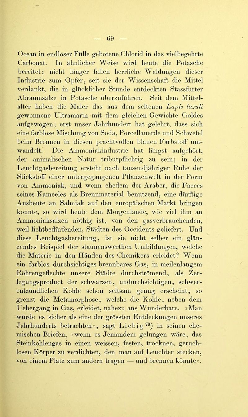 Ocean in endloser Fülle gebotene Chlorid in das vielbegehrte Carbonat. In ähnlicher Weise wird heute die Potasche bereitet; nicht länger fallen herrliche Waldungen dieser Industrie zum Opfer, seit sie der Wissenschaft die Mittel verdankt, die in glücklicher Stunde entdeckten Stassfurter Abranmsalze in Potasche überzuführen. Seit dem Mittel- alter haben die Maler das aus dem seltenen Lapis lazuU gewonnene Ultramarin mit dem gleichen Gewichte Goldes aufgewogen; erst unser Jahrhundert hat gelehrt, dass sich eine farblose Mischung von Soda, Porcellanerde und Schwefel beim Brennen in diesen prachtvollen blauen Farbstofi’ nm- wandelt. Die Ammoniakindnstrie hat längst aufgehört, der animalischen Natnr tributpflichtig zu sein; in der Leuchtgasbereitung ersteht nach tausendjähriger Ruhe der Stickstoff einer untergegangenen Pflanzenwelt in der Form von Ammoniak, und wenn ehedem der Araber, die Faeces seines Kameeles als Brennmaterial benutzend, eine dürftige Ausbeute an Salmiak auf den europäischen Markt bringen konnte, so wird hente dem Morgenlande, wie viel ihm an Ammoniaksalzen nöthig ist, von den gasverbrauchenden, weil lichtbedürfenden, Städten des Occidents geliefert. Und diese Leuchtgasbereitung, ist sie nicht selber ein glän- zendes Beispiel der staunenswerthen Umbildungen, welche die Materie in den Händen des Chemikers erleidet? Wenn ein farblos durchsichtiges brennbares Gas, in meilenlangem Röhrengeflechte unsere Städte durchströmend, als Zer- legungsproduct der schwarzen, undurchsichtigen, schwer- entzündlichen Kohle schon seltsam genug erscheint, so grenzt die Metamorphose, welche die Kohle, neben dem Uebergang in Gas, erleidet, nahezu ans Wunderbare. »Man würde es sicher als eine der grössten Entdeckungen unseres Jahrhunderts betrachten«, sagt Liebig^®) in seinen che- mischen Briefen, »wenn es Jemandem gelungen wäre, das Steinkohlengas in einen weissen, festen, trocknen, geruch- losen Körper zu verdichten, den man auf Leuchter stecken, von einem Platz zum andern tragen — und brennen könnte«.