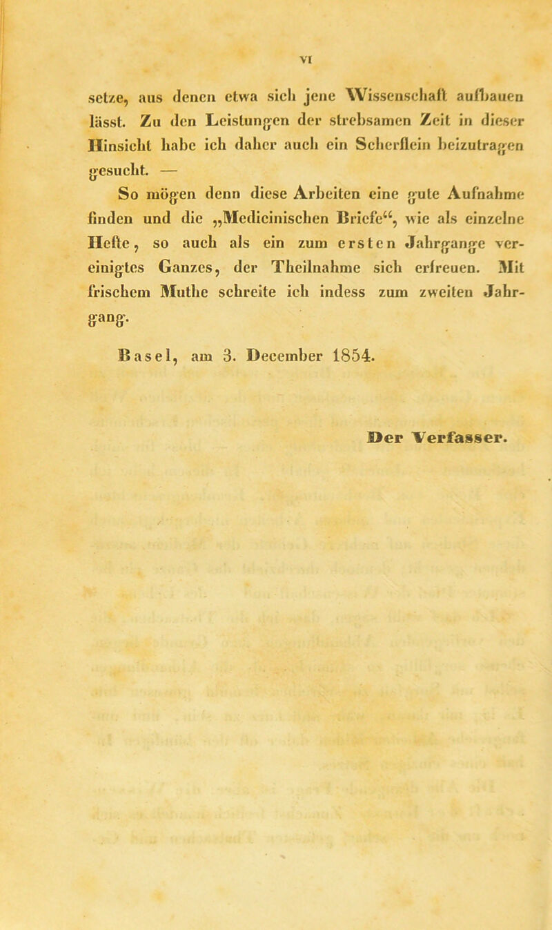 setze, aus denen etwa sich jene Wissenschaft au(1)auen lässt. Zu den Leistungen der strebsamen Zeit in dieser Hinsicht habe ich daher auch ein Scherflein beizutragen gesucht. — So mögen denn diese Arbeiten eine gute Aufnahme finden und die „Medicinischen Briefe“, wie als einzelne Hefte , so auch als ein zum ersten Jahrgänge ver- einigtes Ganzes, der Theilnahme sich erfreuen. Mit frischem Muthe schreite ich indess zum zweiten Jahr- gang. Basel, am 3. Deeember 1854.