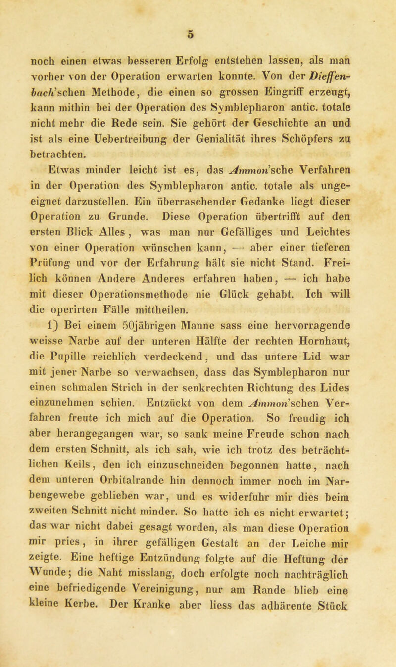 noch einen etwas besseren Erfolg entstehen lassen, als man vorher von der Operation erwarten konnte. Von der Dieffen- bach’sehen Methode, die einen so grossen Eingriff erzeugt, kann mithin bei der Operation des Symblepharon antic. totale nicht mehr die Rede sein. Sie gehört der Geschichte an und ist als eine Uebertreibung der Genialität ihres Schöpfers zu betrachten. Etwas minder leicht ist es, das ^fmmon’sche Verfahren in der Operation des Symblepharon antic. totale als unge- eignet darzustellen. Ein überraschender Gedanke liegt dieser Operation zu Grunde. Diese Operation übertrifft auf den ersten Blick Alles , was man nur Gefälliges und Leichtes von einer Operation wünschen kann, — aber einer tieferen Prüfung und vor der Erfahrung hält sie nicht Stand. Frei- lich können Andere Anderes erfahren haben, — ich habe mit dieser Operationsmethode nie Glück gehabt. Ich will die operirten Fälle mittheilen. 1) Bei einem 50jährigen Manne sass eine hervorragende weisse Narbe auf der unteren Hälfte der rechten Hornhaut, die Pupille reichlich verdeckend, und das untere Lid war mit jener Narbe so verwachsen, dass das Symblepharon nur einen schmalen Strich in der senkrechten Richtung des Lides einzunehmen schien. Entzückt von dem Ammon sehen Ver- fahren freute ich mich auf die Operation. So freudig ich aber herangegangen war, so sank meine Freude schon nach dem ersten Schnitt, als ich sah, wie ich trotz des beträcht- lichen Keils, den ich einzuschneiden begonnen hatte, nach dem unteren Orbitalrande hin dennoch immer noch im Nar- bengewebe geblieben war, und es widerfuhr mir dies beim zweiten Schnitt nicht minder. So hatte ich es nicht erwartet; das war nicht dabei gesagt worden, als man diese Operation mir pries, in ihrer gefälligen Gestalt an der Leiche mir zeigte. Eine heftige Entzündung folgte auf die Heftung der Wunde; die Naht misslang, doch erfolgte noch nachträglich eine befriedigende Vereinigung, nur am Rande blieb eine kleine Kerbe. Der Kranke aber liess das adhärente Stück