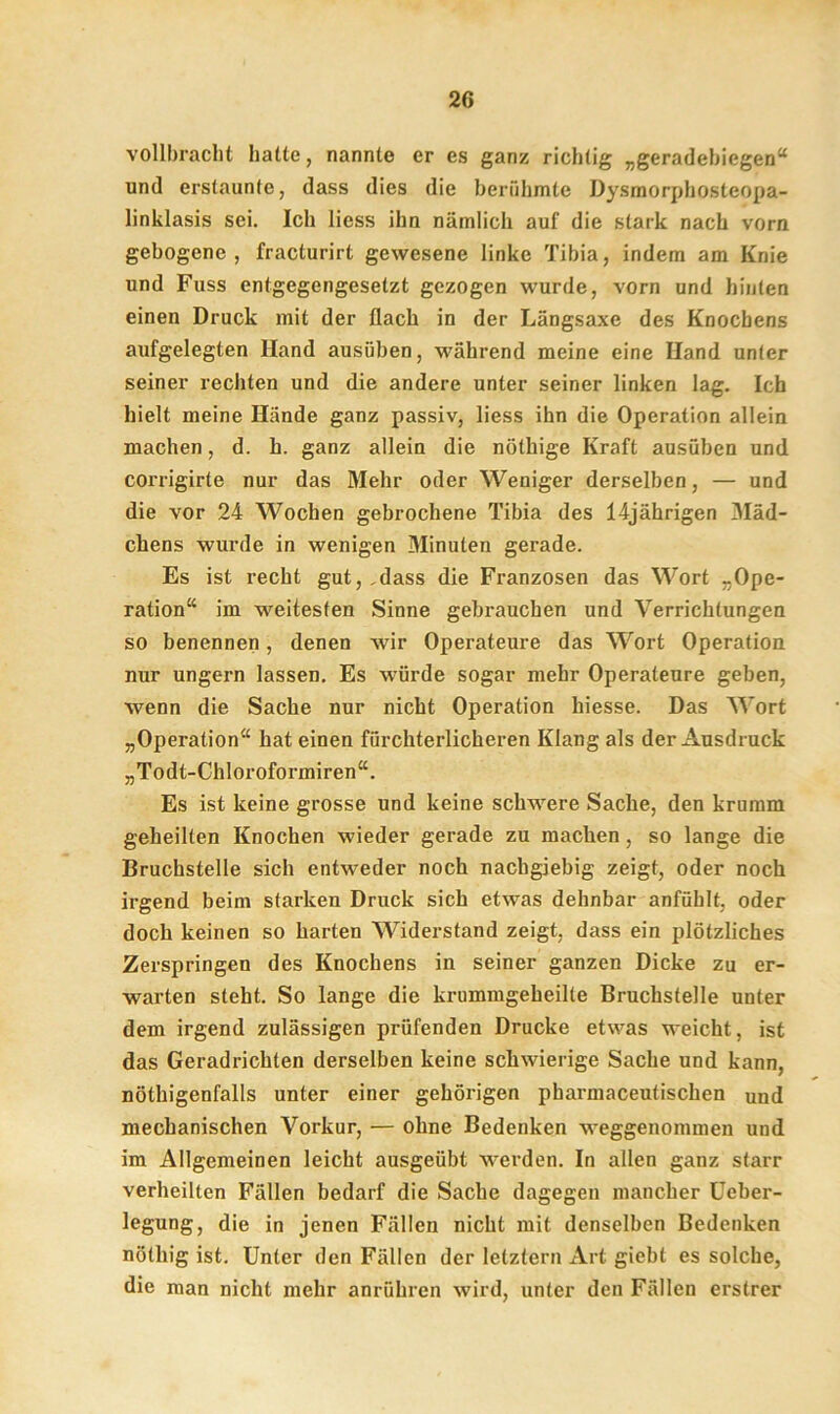 vollbracht hatte, nannte er es ganz richtig „geradebiegen“ und erstaunte, dass dies die berühmte Dysmorphosteopa- linklasis sei. Ich liess ihn nämlich auf die stark nach vorn gebogene, fracturirt gewesene linke Tibia, indem am Knie und Fuss entgegengesetzt gezogen wurde, vorn und hinten einen Druck mit der flach in der Längsaxe des Knochens aufgelegten Hand ausüben, während meine eine Hand unter seiner rechten und die andere unter seiner linken lag. Ich hielt meine Hände ganz passiv, liess ihn die Operation allein machen, d. h. ganz allein die nötkige Kraft ausüben und corrigirte nur das Mehr oder Weniger derselben, — und die vor 24 Wochen gebrochene Tibia des 14jährigen Mäd- chens wurde in wenigen Minuten gerade. Es ist recht gut, ,dass die Franzosen das Wort -Ope- ration“ im weitesten Sinne gebrauchen und Verrichtungen so benennen, denen wir Operateure das Wort Operation nur ungern lassen. Es würde sogar mehr Operateure geben, wenn die Sache nur nicht Operation hiesse. Das Wort „Operation“ hat einen fürchterlicheren Klang als der Ausdruck „Todt-Chloroformiren“. Es ist keine grosse und keine schwere Sache, den krumm geheilten Knochen wieder gerade zu machen, so lange die Bruchstelle sich entweder noch nachgiebig zeigt, oder noch irgend beim starken Druck sich etwas dehnbar anfühlt, oder doch keinen so harten Widerstand zeigt, dass ein plötzliches Zerspringen des Knochens in seiner ganzen Dicke zu er- warten steht. So lange die krummgeheilte Bruchstelle uuter dem irgend zulässigen prüfenden Drucke etwas weicht, ist das Geradrichten derselben keine schwierige Sache und kann, nöthigenfalls unter einer gehörigen pharmaceutischen und mechanischen Vorkur, — ohne Bedenken weggenommen und im Allgemeinen leicht ausgeübt werden. In allen ganz starr verheilten Fällen bedarf die Sache dagegen mancher Ueber- legung, die in jenen Fällen nicht mit denselben Bedenken nötliig ist. Unter den Fällen der letztem Art giebt es solche, die man nicht mehr anrühren wird, unter den Fällen erstrer