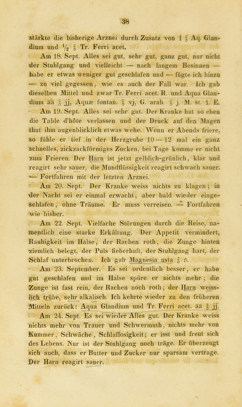 stärkte die bisherige Arznei durch Zusatz von 1 5 Aq. Glan- dium und l/2 3 Tr. Ferri acet. Am 18. Sept. Alles sei gut, sehr gut, ganz gut, nur nicht der Stuhlgang und vielleicht — nach langem Besinnen — habe er etwas weniger gut geschlafen und — fügte ich hinzu -— zu viel gegessen, wie es auch der Fall war. Ich gab dieselben Alittel und zwar Tr. Ferri acet. R. und Aqua Glan- dium ää 3 jj, Aquae fontan. 5 vj, G. arab. 3 j. M. st. 1. E. Am 19. Sept. Alles sei sehr gut. Der Kranke hat so eben die Table d’höte verlassen und der Druck auf den Klagen thut ihm augenblicklich etwas wehe. Wenn er Abends friere, so fühle er tief in der Herzgrube 10 —12 mal ein ganz schnelles, zickzackförmiges Zucken, bei Tage komme er nicht zum Frieren. Der Harn ist jetzt gelblich-grünlich, klar und reagirt sehr sauer, die Mundflüssigkeit reagirt schwach sauer. '— Fortfahren mit der letzten Arznei. Am 20. Sept. Der Kranke weiss nichts zu klagen; in der Nacht sei er einmal erwacht, aber bald wieder einge- schlafen, ohne Träume. Er muss verreisen. — Fortfahren wie bisher. Am 22. Sept. Vielfache Störungen durch die Reise, na- mentlich eine starke Erkältung. Der Appetit vermindert, Rauhigkeit im Halse, der Rachen roth, die Zunge hinten ■ziemlich belegt, der Puls fieberhaft, der Stuhlgang hart, der Schlaf unterbrochen. Ich gab Magnesia usta 3 ß. Am 23. September. Es sei ordentlich besser, er habe gut geschlafen und im Halse spüre er nichts mehr : die Zunge ist fast rein, der Rachen noch roth; der Harn weiss- lich trübe, sein- alkalisch. Ich kehrte >vieder zu den früheren Mitteln zurück: Aqua Glandium und Tr. Ferri acet. ää 5 jj. Am 24. Sept. Es sei wieder Alles gut. Der Kranke weiss nichts mehr von Trauer und Scliwermuth. nichts mehr von Kummer, Schwäche, Schlaflosigkeit; er isst und freut sich des Lebens. Nur ist der Stuhlgang noch träge. Er überzeugt sich auch, dass er Butter und Zucker nur sparsam vertrage. Der Harn reagirt sauer.