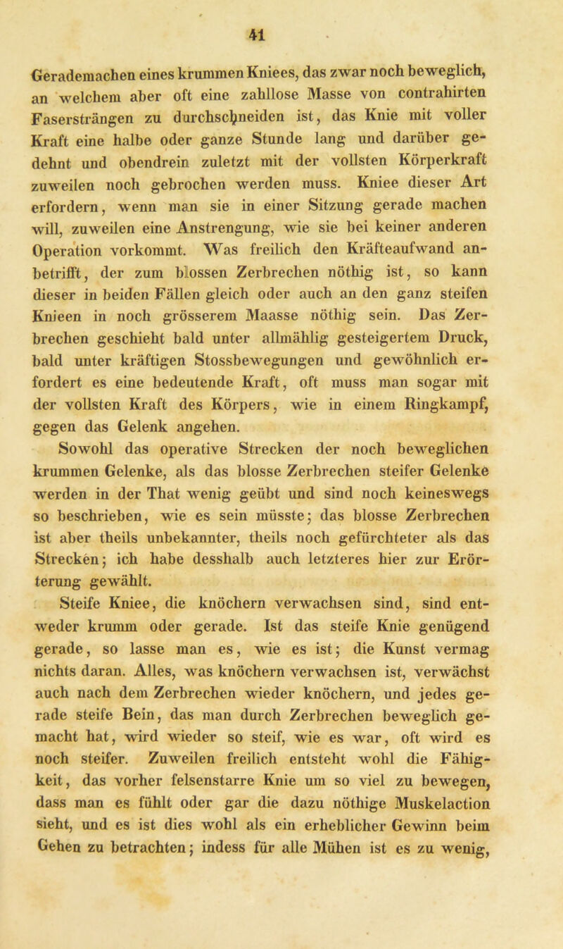 Gerademachen eines krummen Kniees, das zwar noch beweglich, an welchem aber oft eine zahllose Masse von contrahirten Fasersträngen zu durchscfyneiden ist, das Knie mit voller Kraft eine halbe oder ganze Stunde lang und darüber ge- dehnt und obendrein zuletzt mit der vollsten Körperkraft zuweilen noch gebrochen werden muss. Kniee dieser Art erfordern, wenn man sie in einer Sitzung gerade machen will, zuweilen eine Anstrengung, wie sie bei keiner anderen Operation vorkommt. Was freilich den Kräfteaufwand an- betrifft, der zum blossen Zerbrechen nöthig ist, so kann dieser in beiden Fällen gleich oder auch an den ganz steifen Knieen in noch grösserem Maasse nöthig sein. Das Zer- brechen geschieht bald unter allmäklig gesteigertem Druck, bald unter kräftigen Stossbewegungen und gewöhnlich er- fordert es eine bedeutende Kraft, oft muss man sogar mit der vollsten Kraft des Körpers, wie in einem Ringkampf, gegen das Gelenk angehen. Sowohl das operative Strecken der noch beweglichen krummen Gelenke, als das blosse Zerbrechen steifer Gelenke werden in der That wenig geübt und sind noch keineswegs so beschrieben, wie es sein müsste; das blosse Zerbrechen ist aber theils unbekannter, theils noch gefürchteter als das Strecken; ich habe desshalb auch letzteres hier zur Erör- terung gewählt. Steife Kniee, die knöchern verwachsen sind, sind ent- weder krumm oder gerade. Ist das steife Knie genügend gerade, so lasse man es, wie es ist; die Kunst vermag nichts daran. Alles, was knöchern verwachsen ist, verwächst auch nach dem Zerbrechen wieder knöchern, und jedes ge- rade steife Bein, das man durch Zerbrechen beweglich ge- macht hat, wird wieder so steif, wie es war, oft wird es noch steifer. Zuweilen freilich entsteht wohl die Fähig- keit, das vorher felsenstarre Knie um so viel zu bewegen, dass man es fühlt oder gar die dazu nöthige Muskelaction sieht, und es ist dies wohl als ein erheblicher Gewinn beim Gehen zu betrachten; indess für alle Mühen ist es zu wenig,