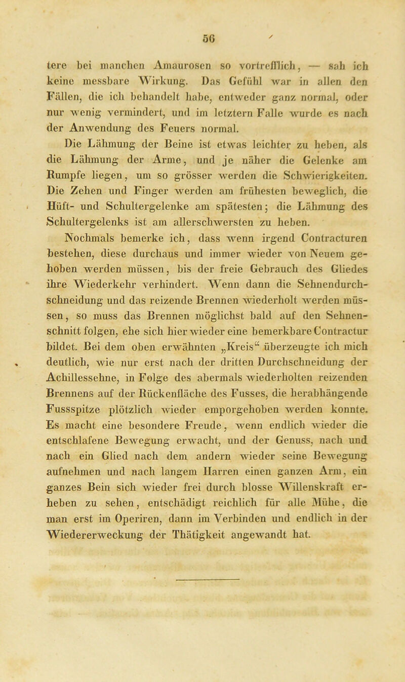 5G lere bei manchen Amaurosen so vortrefflich, — sah ich keine messbare Wirkung. Das Gefühl war in allen den Fällen, die ich behandelt habe, entweder ganz normal, oder nur wenig vermindert, und im letztem Falle wurde es nach der Anwendung des Feuers normal. Die Lähmung der Deine ist etwas leichter zu heben, als die Lähmung der Arme, und je näher die Gelenke am Rumpfe liegen, um so grösser werden die Schwierigkeiten. Die Zehen und Finger werden am frühesten beweglich, die Hüft- und Schultergelenke am spätesten; die Lähmung des Schultergelenks ist am allerschwersten zu heben. Nochmals bemerke ich, dass wenn irgend Contracturen bestehen, diese durchaus und immer wieder von Neuem ge- hoben werden müssen, bis der freie Gebrauch des Gliedes ihre Wiederkehr verhindert. Wenn dann die Sehnendurch- schneidung und das reizende Brennen wiederholt werden müs- sen, so muss das Brennen möglichst bald auf den Sehnen- schnittfolgen, ehe sich hier wieder eine bemerkbare Contractur bildet. Bei dem oben erwähnten „Kreis“ überzeugte ich mich deutlich, wie nur erst nach der dritten Durchschneidung der Achillessehne, in Folge des abermals wiederholten reizenden Brennens auf der Rückenüäche des Fusses, die herabhängende Fussspitze plötzlich wieder emporgehoben werden konnte. Es macht eine besondere Freude, wenn endlich weder die entschlafene Bewegung erwacht, und der Genuss, nach und nach ein Glied nach dem andern wieder seine Bewegung aufnehmen und nach langem Harren einen ganzen Arm, ein ganzes Bein sich wieder frei durch blosse Willenskraft er- heben zu sehen, entschädigt reichlich für alle Mühe, die man erst im Operiren, dann im Verbinden und endlich in der Wiedererweckung der Thätigkeit angewandt hat.