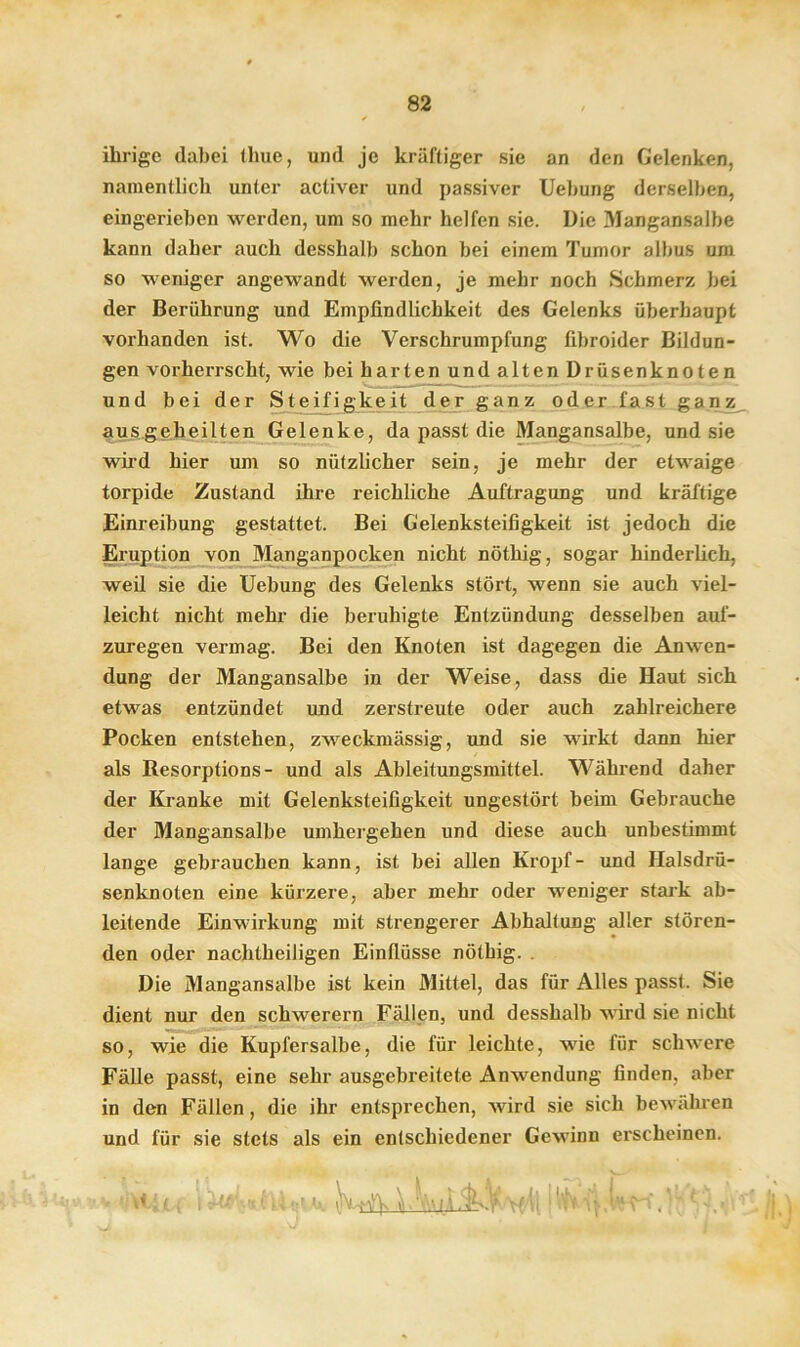 ihrige dabei thue, und je kräftiger sie an den Gelenken, namentlich unter activer und passiver Uebung derselben, eingerieben werden, um so mehr helfen sie. Die Mangansalbe kann daher auch desshalb schon bei einem Tumor albus um so weniger angewandt werden, je mehr noch Schmerz bei der Berührung und Empfindlichkeit des Gelenks überhaupt vorhanden ist. Wo die Verschrumplung fibroider Bildun- gen vorherrscht, wie bei harten und alten Drüsenknoten und bei der Steifigkeit der ganz oder fast ganz ausgeheilten Gelenke, da passt die Mangansalbe, und sie wird hier um so nützlicher sein, je mehr der etwaige torpide Zustand ihre reichliche Auftragung und kräftige Einreibung gestattet. Bei Gelenksteifigkeit ist jedoch die Eruption von Manganpocken nicht nöthig, sogar hinderlich, weil sie die Uebung des Gelenks stört, wenn sie auch viel- leicht nicht mehr die beruhigte Entzündung desselben auf- zuregen vermag. Bei den Knoten ist dagegen die Anwen- dung der Mangansalbe in der Weise, dass die Haut sich etwas entzündet und zerstreute oder auch zahlreichere Pocken entstehen, zweckmässig, und sie wirkt dann hier als Resorptions- und als Ableitungsmittel. Während daher der Kranke mit Gelenksteifigkeit ungestört beim Gebrauche der Mangansalbe umhergehen und diese auch unbestimmt lange gebrauchen kann, ist bei allen Kropf- und Ilalsdrü- senknoten eine kürzere, aber mehr oder weniger stark ab- leitende Einwirkung mit strengerer Abhaltung aller stören- den oder nachtheiligen Einflüsse nöthig. . Die Mangansalbe ist kein Mittel, das für Alles passt. Sie dient nur den schwerem Fällen, und desshalb wird sie nicht so, wie die Kupfersalbe, die für leichte, wie für schwere Fälle passt, eine sehr ausgebreitete Anwendung finden, aber in den Fällen, die ihr entsprechen, wird sie sich bewähren und für sie stets als ein entschiedener Gewinn erscheinen. i^Wur<tv !mviWAWlIvf