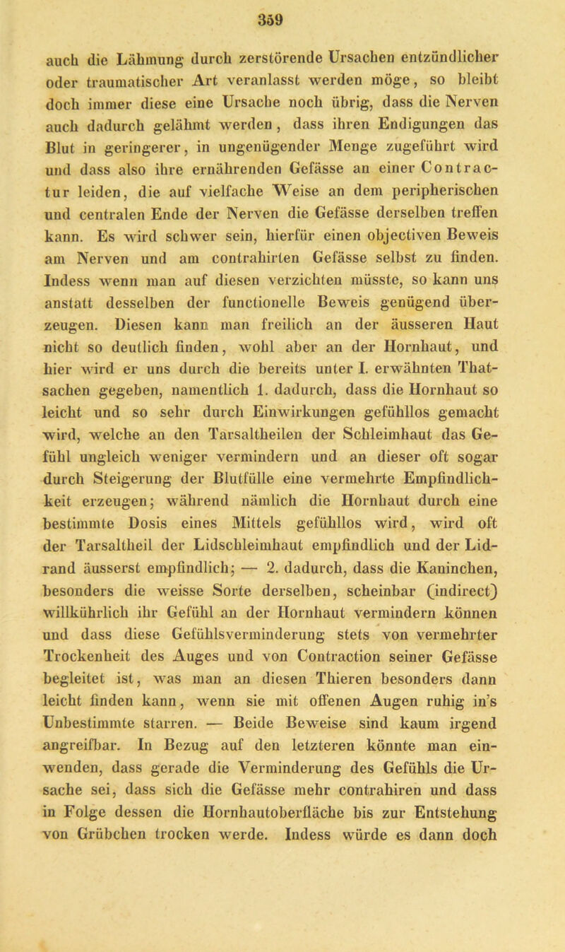 3ö9 auch die Lähmung durch zerstörende Ursachen entzündlicher oder traumatischer Art veranlasst werden möge, so bleibt doch immer diese eine Ursache noch übrig, dass die Nerven auch dadurch gelähmt werden , dass ihren Endigungen das Blut in geringerer, in ungenügender Menge zugeführt wird und dass also ihre ernährenden Gefässe an einer Contrac- tur leiden, die auf vielfache Weise an dem peripherischen und centralen Ende der Nerven die Gefässe derselben treffen kann. Es wird schwer sein, hierfür einen objectiven Beweis am Nerven und am contrahirten Gefässe selbst zu finden. Indess wenn man auf diesen verzichten müsste, so kann uns anstatt desselben der l'unclionelle Beweis genügend über- zeugen. Diesen kann man freilich an der äusseren Haut nicht so deutlich finden, wohl aber an der Hornhaut, und hier wird er uns durch die bereits unter I. erwähnten That- sachen gegeben, namentlich 1. dadurch, dass die Hornhaut so leicht und so sehr durch Einwirkungen gefühllos gemacht wird, welche an den Tarsaltheilen der Schleimhaut das Ge- fühl ungleich weniger vermindern und an dieser oft sogar durch Steigerung der Blutfülle eine vermehrte Empfindlich- keit erzeugen; während nämlich die Hornhaut durch eine bestimmte Dosis eines Mittels gefühllos wird, wird oft der Tarsaltheil der Lidschleimhaut empfindlich und der Lid- rand äusserst empfindlich; — 2. dadurch, dass die Kaninchen, besonders die weisse Sorte derselben, scheinbar (mdirect) willkührlich ihr Gefühl an der Hornhaut vermindern können und dass diese Gefühlsverminderung stets von vermehrter Trockenheit des Auges und von Contraction seiner Gefässe begleitet ist, was man an diesen Thieren besonders dann leicht finden kann, wenn sie mit offenen Augen ruhig in’s Unbestimmte starren. — Beide Beweise sind kaum irgend angreifbar. In Bezug auf den letzteren könnte man ein- wenden, dass gerade die Verminderung des Gefühls die Ur- sache sei, dass sich die Gefässe mehr contrahiren und dass in Folge dessen die Hornhautoberlläche bis zur Entstehung von Grübchen trocken werde. Indess würde es dann doch