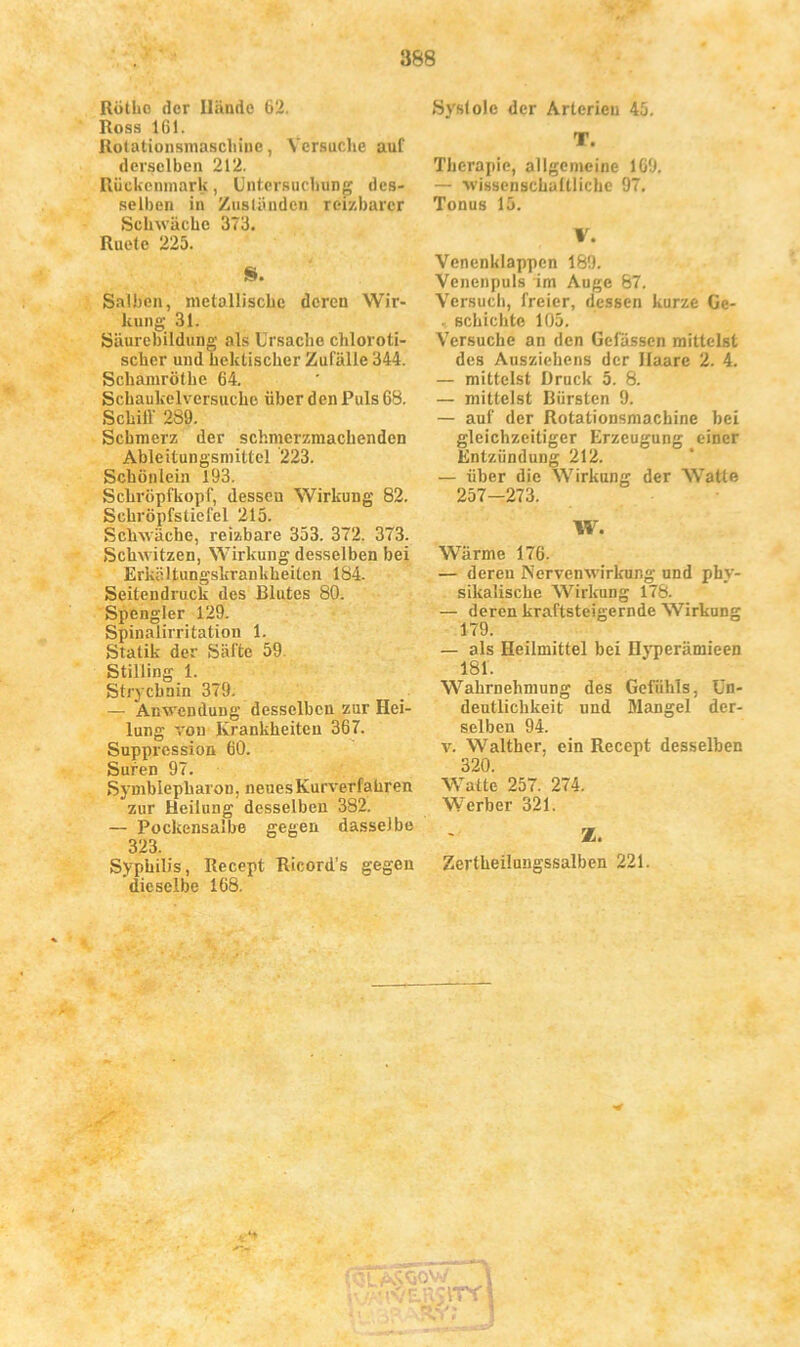Rötho der Hände 62. Ross 161. Rotationsmaschiuc, Versuche auf derselben 212. Rückenmark, Untersuchung des- selben in Zuständen reizbarer Schwäche 373. Ruete 225. S. Salben, metallische deren Wir- kung 31. Säurebilduug als Ursache chloroti- scher und hektischer Zufälle 344. Schamrölhe 64. Schaukelversuchc über den Puls 68. Schill' 289. Schmerz der schmcrzmachendcn AbleitungsmittcJ 223. Schönlein 193. Schröpfkopf, dessen Wirkung 82. Schröpfstiefel 215. Schwache, reizbare 353. 372. 373. Schwitzen, Wirkung desselben bei Erkältungskrankheiten 184. Seitendruck des Blutes 80. Spengler 129. Spinalirritation 1. Statik der Säfte 59 Stilling 1. Strychnin 379. — Anwendung desselben zur Hei- lung von Krankheiten 367. Suppression 60. Suren 97. Symblepharon, neues Kurverfahren zur Heilung desselben 382. — Pockensalbe gegen dasselbe 323. Syphilis, Recept Ricord’s gegen dieselbe 168. Systole der Arterien 45. T. Therapie, allgemeine 1G9. — wissenschaftliche 97. Tonus 15. V. Venenklappcn 189. Venenpuls im Auge 87. Versuch, freier, dessen kurze Ge- . schichte 105. Versuche an den Befassen mittelst des Ausziehens der Haare 2. 4. — mittelst Druck 5. 8. — mittelst Bürsten 9. — auf der Rotationsmachine bei gleichzeitiger Erzeugung einer Entzündung 212. — über die Wirkung der Watte 257-273. W. Wärme 176. — deren J\Tervenwirkung und phy- sikalische Wirkung 178. — deren kraftsteigernde Wirkung 179. — als Heilmittel bei Hyperämieen 181. Wahrnehmung des Gefühls, Un- deutlichkeit und Mangel der- selben 94. v. Walther, ein Recept desselben 320. Watte 257. 274. Werber 321. Z. Zertheilungssalben 221.