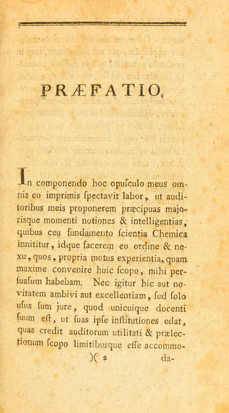 PRAEFATIO, T JB-n componendo hoc opufculo meus om- nis eo imprimis fpectavit labor, ut audi- toribus meis proponerem praecipuas majo- nsque momenti notiones & intelligentias; quibus ceu fundamento fcientia Chemica innititur, idque facerem eo ordine 8c ne- xu, quos, propria motus experientia, quam maxime convenire huic fcopo, mihi per- fuafum habebam. Nec igitur hic aut no- vitatem ambivi aut excellentiam, fed folo ufus fum jure, quod unicuique docenti fuum eft, ut fuas ipfe inditutiones edat, quas credit auditorum utilitati & praelec- tionum fcopo limitibusque eiTe accommo- X 2 da-