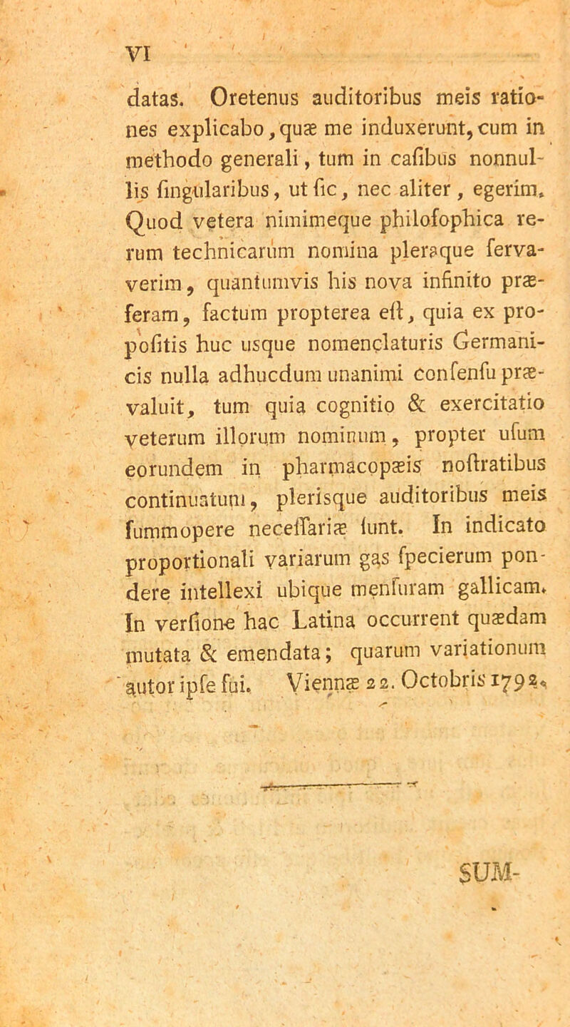 VI datas. Oretenus auditoribus meis ratio- nes explicabo,quae me induxerunt,cum in methodo generali, tum in cafibus nonnul- lis lingularibus, utfic, nec aliter, egerim. Quod vetera nimimeque philofophica re- rum technicariim nomina pleraque ferva- verim, quantumvis his nova infinito prae- feram, factum propterea ed, quia ex pro- politis huc usque nomenclaturis Germani- cis nulla adhucdum unanimi confenfu prae- valuit, tum quia cognitio & exercitatio veterum illorum nominum, propter ufum eorundem in pharmacopaeis nodratibus continuatum, plerisque auditoribus meis fummopere necedariae lunt. In indicato proportionali variarum ggs fpecierum pon- dere intellexi ubique menluram gallicam* In verhone hac Latina occurrent quaedam mutata & emendata; quarum variationum autor ipfe fui. Viennae 22. Octobris 1^9 2« SUM-