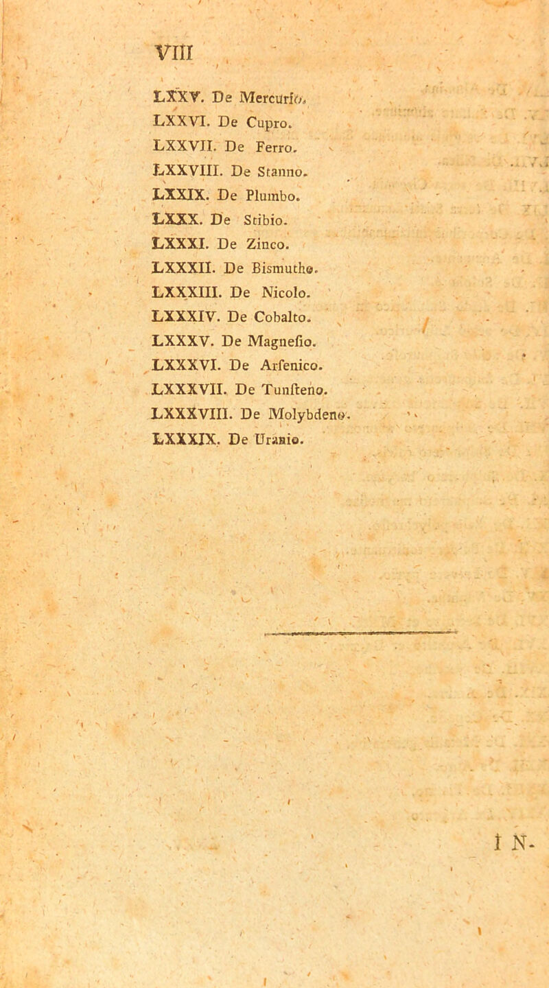 LXXV. De Mercurio» LXXVI. De Cupro. LXXVII. De Ferro. LXXVIII. De Stanno. LXXIX. De Plumbo. LXXX. De Stibio. LXXXI. De Zinco. LXXXII. De Bismuth». LXXXIII. De Nicolo. LXXXIV. De Cobalto. LXXXV. De Magnefio. LXXXVI. De Arfenico. LXXXVII. De Tunfteno. LXXXVIII. De Molybdeno. LXXXIX. De Uranio. 'f. \ I