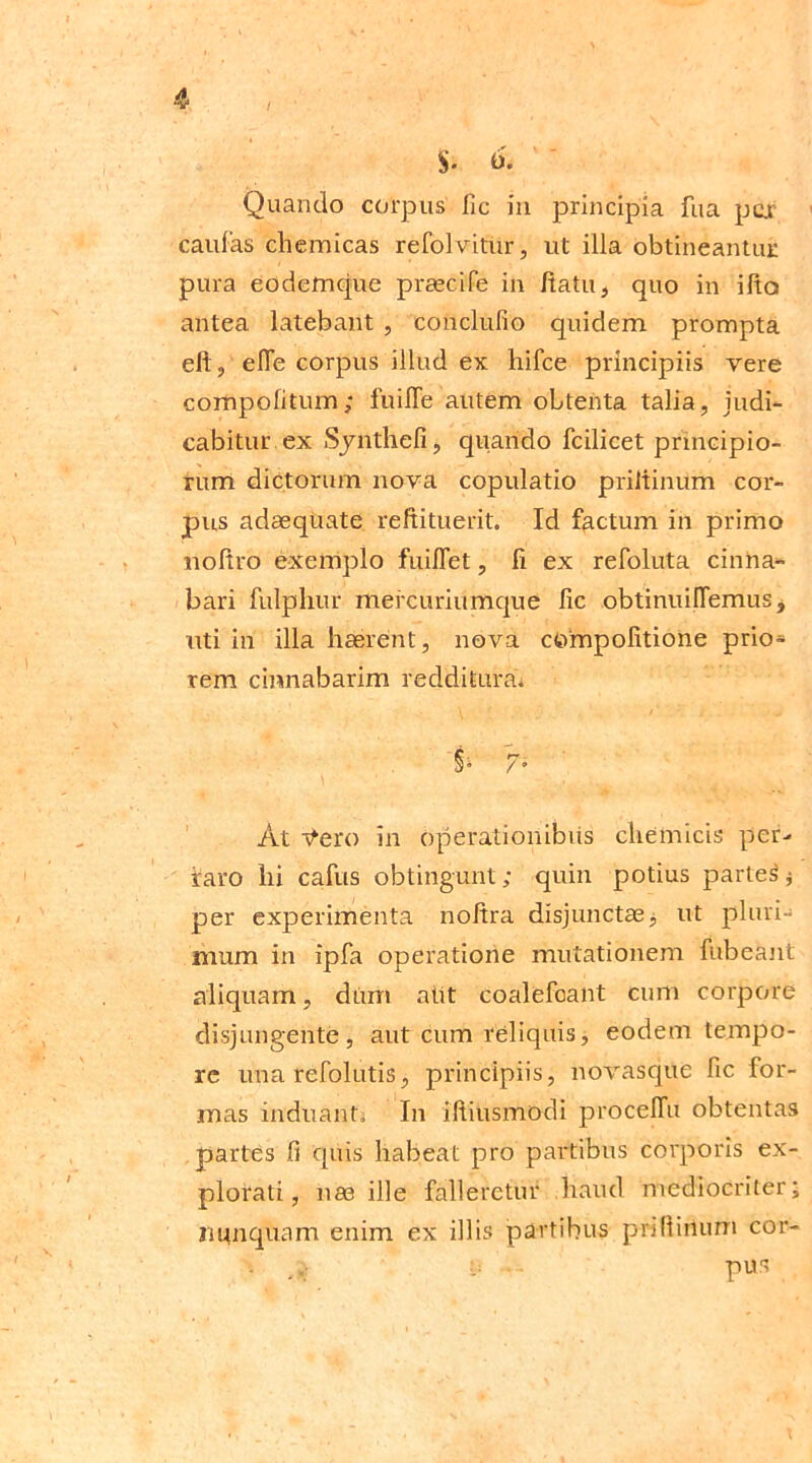 $• 6, Quando corpus fic in principia fua pcjr cauCas cliemicas refolvitur, ut illa obtineantur pura eodemque praecife in /tatu, quo in ifta antea latebant , conclulio quidem prompta eft, efle corpus illud ex hifce principiis vere compolitum; fuiffe autem obtenta talia, judi- cabitur, ex Synthefij quando fcilicet principio- rum dictorum nova copulatio priltinum cor- pus adaequate reftituerit. Id factum in primo noltro exemplo fuiffet, fi ex refoluta cinna- bari fulphur mercuriumque fic obtinuifTemus, uti in illa haerent, nova cOmpolitione prio- rem cinnabarim redditura. §* h At r^ero in operationibus cliemicis per- raro hi cafus obtingunt; quin potius parteS* per experimenta noitra disjunctae3 ut pluri- mum in ipfa operatione mutationem fubeant aliquam, dum alit coalefoant cum corpore disjungente, aut cum reliquis, eodem tempo- re una refolutis, principiis, novasque fic for- mas induantj In iftiusmodi procelTu obtentas partes fi quis habeat pro partibus corporis ex- plorati, nae ille falleretur haud mediocriter; nunquam enim ex illis partibus priHirtum cor- y - pus