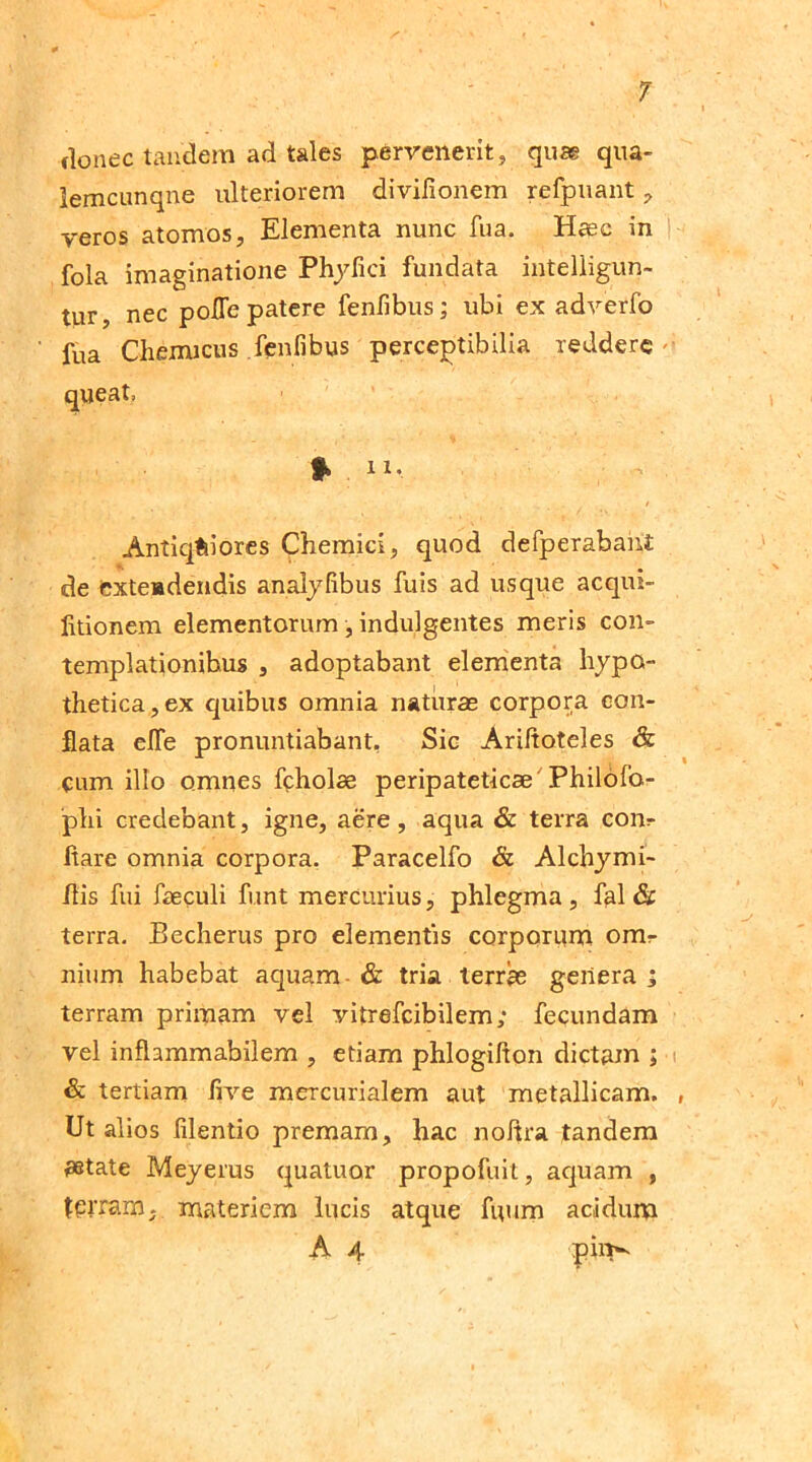 donec tandem ad tales pervenerit, quas qua- lemcunqne ulteriorem divilionem refpuant, veros atomos, Elementa nunc fua. Haec in fola imaginatione Phyfici fundata intelligun- tur, nec polle patere fenfibus; ubi ex adverfo fua Chemicus fenfibus perceptibilia reddere queat, % ii, ( - Antiquiores Chemici, quod defperabaiit de exteadendis analyfibus fuis ad usque acqui- litionem elementorum, indulgentes meris con- templationibus , adoptabant elementa hypo- thetica, ex quibus omnia naturas corpora con- flata efle pronuntiabant, Sic Ariltoteles & cum illo omnes fcholae peripateticae Philofo- phi credebant, igne, aere, aqua & terra com- itare omnia corpora. Paracelfo & Alchymi- Jlis fui faeculi funt mercurius, phlegma , fal & terra. Becherus pro elementis corporum omr nium habebat aquam & tria terrae genera ; terram primam vel vitrefeibilem; fecundam vel infhmmabilem , etiam phlogifton dictam ; & tertiam live mercurialem aut metallicam. Ut alios filentio premam, hac noltra tandem aetate Meyerus quatuor propofuit, aquam , terram, materiem lucis atque fuum acidum A 4 pin^