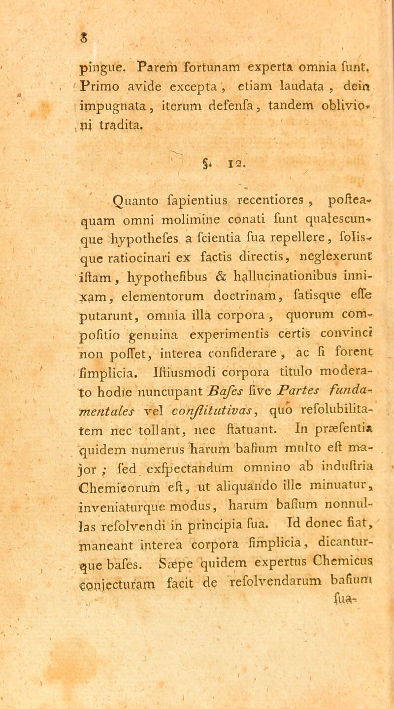 pingue. Parem fortunam experta omnia funt, Primo avide excepta , etiam laudata , deir* impugnata, iterum defenfa, tandem oblivio* nj tradita. §* 12. Quanto fapientius recentiores , poltea- quam omni molimine conati funt qualescun* que hypothefes a fcientia fua repellere, folis* que ratiocinari ex factis directis, neglexerunt iftam, hypothefibus & hallucinationibus inni- xam, elementorum doctrinam, fatisque elfe putarunt, omnia illa corpora, quorum corm pofitio genuina experimentis certis convinci non pollet, interea confiderare , ac fi forent fimplicia. Iltiusmodi corpora titulo modera- to hodie nuncupant Bafes live Partes funda- mentales vel conjlitutivas, quo refolubilita- tem nec tollant, nec ftatuant. In praefenti* quidem numerus harum bafium multo elt ma- jor ; fed exfpectandum omnino ab indultria Chemicorum elt, nt aliquando ille minuatur, inveniaturque modus, harum balium nonnul- las refolvendi in principia fua. Id donec fiat, maneant interea corpora fimplicia, dicantur- que bafes. Saspe quidem expertus Chemicus conjecturam facit de refolvendarum bafium fua-