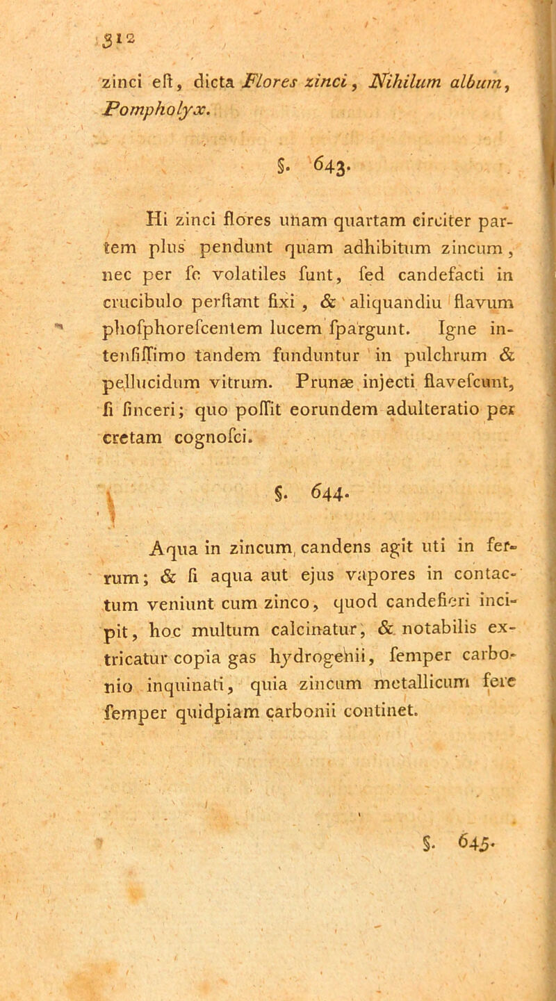 3l* zinci eft, dicta Flores zinci, Nihilum album, Pompholyx. §• 643. Hi zinci flores unam quartam circiter par- tem plus pendunt quam adhibitum zincum , nec per fe volatiles funt, fed candefacti in crucibulo perflant fixi , & ' aliquandiu flavum phofphorefcentem lucem fpargunt. Igne in- tenfillimo tandem funduntur in pulchrum & pellucidum vitrum. Prunae injecti flavefcunt, fi finceri; quo poffit eorundem adulteratio per cretam cognofci. S- 644- f 1 * Aqua in zincum, candens agit uti in fer» rum; & fi aqua aut ejus vapores in contac- tum veniunt cum zinco, quod candefieri inci- pit, hoc multum calcinatur, & notabilis ex- tricatur copia gas hydrogehii, femper carbo- nio inquinati, quia zincum metallicum fere femper quidpiam carbonii continet. S. 645-