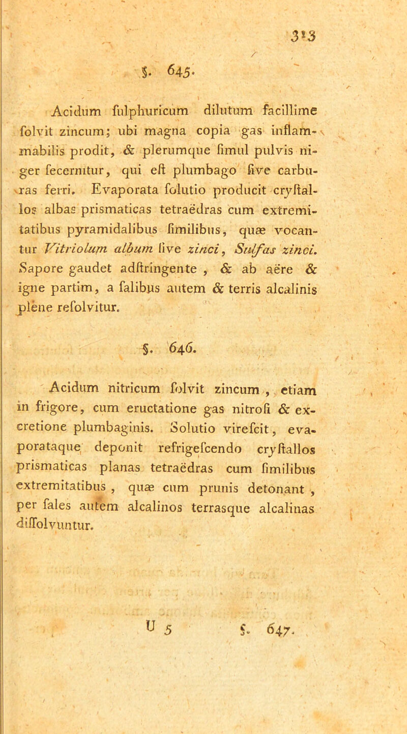 / 3*3 $. 645- Acidum fulphuricum dilutum facillime folvit zincum; ubi magna copia gas inflam- mabilis prodit, & plerumque fimul pulvis ni- ger fecermtur, qui eft plumbago five carbu- vras ferri. Evaporata fclutio producit cryltal- los albas prismaticas tetraedras cum extremi- tatibus pyramidalibus fimilibus, quas vocan- tur Vitriolum album live zinci, Sulfas zinci. Sapore gaudet adltringente , & ab aere & igne partim, a falibus autem & terris alcalinis plene refolvitur. §. 646. Acidum nitricum folvit zincum , etiam in frigore, cum eructatione gas nitrofi & ex- cretione plumbaginis. Solutio virefcit, eva- porataque deponit refrigefcendo cryltallos prismaticas planas tetraedras cum fimilibus extremitatibus , quas cum prunis detonant , per fales autem alcalinos terrasque alcalinas difiolvUntur.