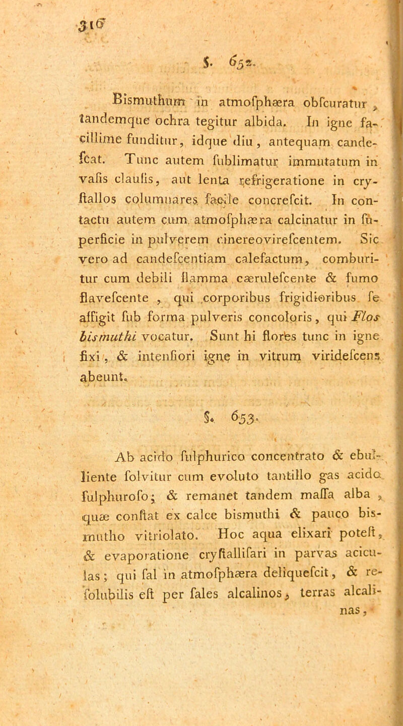 tandemque bchra tegitur albida. In igne fa- cillime funditur, idque <liu, antequam cande- fcat. Tunc autem fublimatur immutatum in vafis claufis, aut lenta Refrigeratione in cry- Itallos columnares fa.eile concrefcit. In con- tactu autem cum atmofphaera calcinatur in fii- perficie in pulverem c.inereovirefcentem. Sic vero ad candefcentiam calefactum, comburi- tur cum debili flamma caerulefcente & fumo flavefcente , qui corporibus frigidioribus fe affigit fub forma pulveris concoloris , qui Flos lismuthi vocatur. Sunt hi florfes tunc in igne fixi , & intenfiori igne in vitrum viridefcens abeunt. $* &53- Ab acido fulphurico concentrato & ebul- liente folvitur cum evoluto tantillo gas acido fulphurofo; & remanet tandem mafla alba , quae confiat ex calce bismuthi & pauco bis- rnutho vitriolato. Hoc aqua elixari potefi, & evaporatione cryfiallifari in parvas acicu- las; qui fal in atmofphaera deliquefcit, & re- folubilis eft per fales alcalinos ^ terras alcali- nas,