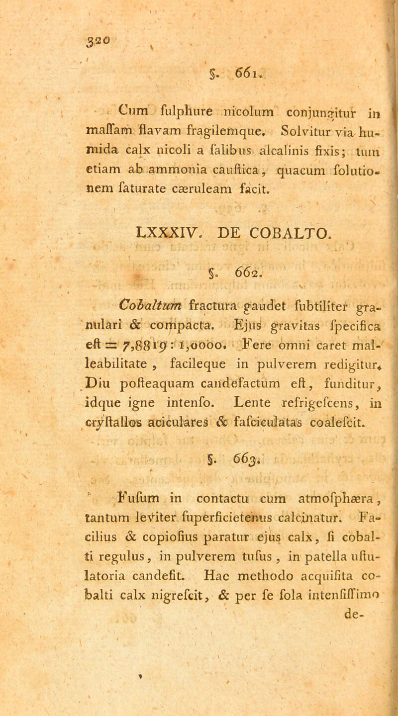 3so / , '1 §. 661. Cum fulphure nicolum conjungitur in malTam flavam fragilemque. Solvitur via, hu- mida calx nicoli a falibus alcalinis fixis; tum etiam ab ammonia cauflica, quaeum folutio- nem faturate casruleam facit. *. \ - y i LXXXIV. DE COBALTO. §. 662. - .■ {y' t r 1 ■.. ’ \* ... • - J Cobaltum fractura gaudet fubtiliter gra- nulari & compacta. Ejus gravitas fpecifica eft =: 7,8819 : 1,0000. Fere omni caret mal- leabilitate , facileque in pulverem redigitur* Diu pofteaquam candefactum eft, funditur, idque igne intenfo. Lente refrigefcens, in crjftallos aciculares & fafcieulatas coalefcit. §. 663. Fufiim in contactu cum atmofphaera, tantum leniter fuperficietenus calcjnatur. Fa- cilius & copiofius paratur ejus calx, fi cobal- ti regulus, in pulverem tufus , in patella uftu- latoria candefit. Hac methodo acquifita co- Ibalti calx nigrefcit, & per fe fola intenfilfimo de- *