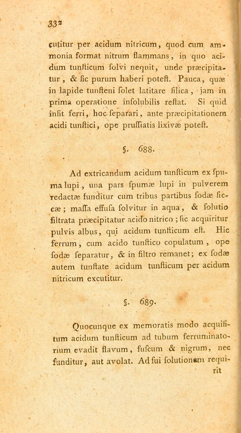 33z cutitur per acidum nilricum, quod cum am* monia format nitrum flammans, in quo aci- dum tunfticum folvi nequit, unde praecipita- tur , & fle purum haberi poteft. Pauca, quae in lapide tunfteni folet latitare filica , jam in prima operatione infolubilis reflat. Si quid iniit ferri, hoc feparari, ante praecipitationem acidi tunftici, ope prulfiatis lixivae poteft. ' ’ , A ■ ' ■ §. 688- Ad extricandum acidum tunfticum ex fpu- malupi, una pars fpumae lupi in pulverem 'redactae funditur cum tribus partibus fodae fle- ese ; malfa effufa folvitur in aqua, & folutio filtrata praecipitatur acido nitrico ; (ic acquiritur pulvis albus, qui acidum tunJticum eft. Hic ferrum, cum acido tunftico copulatum , ope fodae feparatur, & in filtro remanet; ex fodae autem tunflate acidam tunfticum per acidum nitricum excutitur. §• 68 9. Quocunque ex memoratis modo acquiJi- tum acidum tunfticum ad tubum ferruminato- num evadit flavum, fufeum & nigrum, nec funditur, aut avolat. Adfui folution«m requi- rit