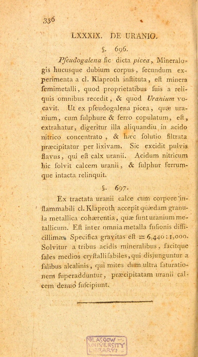 LXXXIX. DE URANIO. §. 6<)6. Pfeudogalena fic dicta picea, Mineralo* gis hucusque dubium corpus-, fecundum ex- perimenta a cl. Klaproth inftituta, eft minera femimetalli, quod proprietatibus fuis a reli- quis omnibus recedit, & quod Uraniam vo- cavit. Ut ex pfeudogalena picea, qua? ura- nium, cum fulphure & ferro copulatum, eft, extrahatur, digeritur illa aliquandiu in acido nitrico concentrato , & haec folutio filtrata praecipitatur per lixivam. Sic excidit pulvis flavus, qui eft calx uranii. Acidum nitricum hic folvit calcem uranii, & fulphur ferrum- que intacta relinquit. §• 6<j7- Ex tractata uranii caEe cum corpore'in- flammabili cl. Klaproth accepit quaedam granu- la metallica cohaerentia, quae funturaniumme- tallicum. Eft inter omnia metalla fufionis diffi- cillimae. Specifica gravitas eft rr 6,440 :1,000. Solvitur a tribus acidis mineralibus , facitque fales medios cryftallifabiles,qui disjunguntur a falibus alcalinis , qui mites dum ultra faturatio- nem fuperadduntur, praecipitatam uranii cal- cem denuo fufcipiunt,. A50CW — p/.MlVE.RSiTY' ' '•'AR.VJ ^